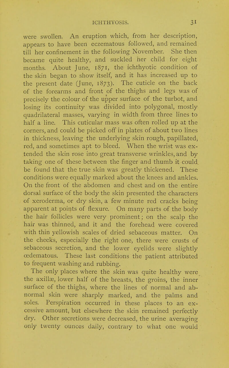 were swollen. An eruption which, from her description, appears to have been eczematous followed, and remained till her confinement in the following November. She then became quite healthy, and suckled her child for eight months. About June, 1871, the ichthyotic condition of the skin began to show itself, and it has increased up to the present date (June, 1873). The cuticle on the back of the forearms and front of the thighs and legs was of precisely the colour of the upper surface of the turbot, and losing its continuity was divided into polygonal, mostly quadrilateral masses, varying in width from three lines to half a line. This cuticular mass was often rolled up at the corners, and could be picked off in plates of about two lines in thickness, leaving the underlying skin rough, papillated, red, and sometimes apt to bleed. When the wrist was ex- tended the skin rose into great transverse wrinkles, and by taking one of these between the finger and thumb it could, be found that the true skin was greatly thickened. These conditions were equally marked about the knees and ankles. On the front of the abdomen and chest and on the entire dorsal surface of the body the skin presented the characters of xeroderma, or dry skin, a few minute red cracks being apparent at points of flexure. On many parts of the body the hair follicles were very prominent; on the scalp the hair was thinned, and it and the forehead were covered with thin yellowish scales of dried sebaceous matter. On the cheeks, especially the right one, there were crusts of sebaceous secretion, and the lower eyelids were slightly cedematous. These last conditions the patient attributed to frequent washing and rubbing. The only places where the skin was quite healthy were the axillae, lower half of the breasts, the groins, the inner surface of the thighs, where the lines of normal and ab- normal skin were sharply marked, and the palms and soles. Perspiration occurred in these places to an ex- cessive amount, but elsewhere the skin remained perfectly dry. Other secretions were decreased, the urine averaging only twenty ounces daily, contrary to what one would