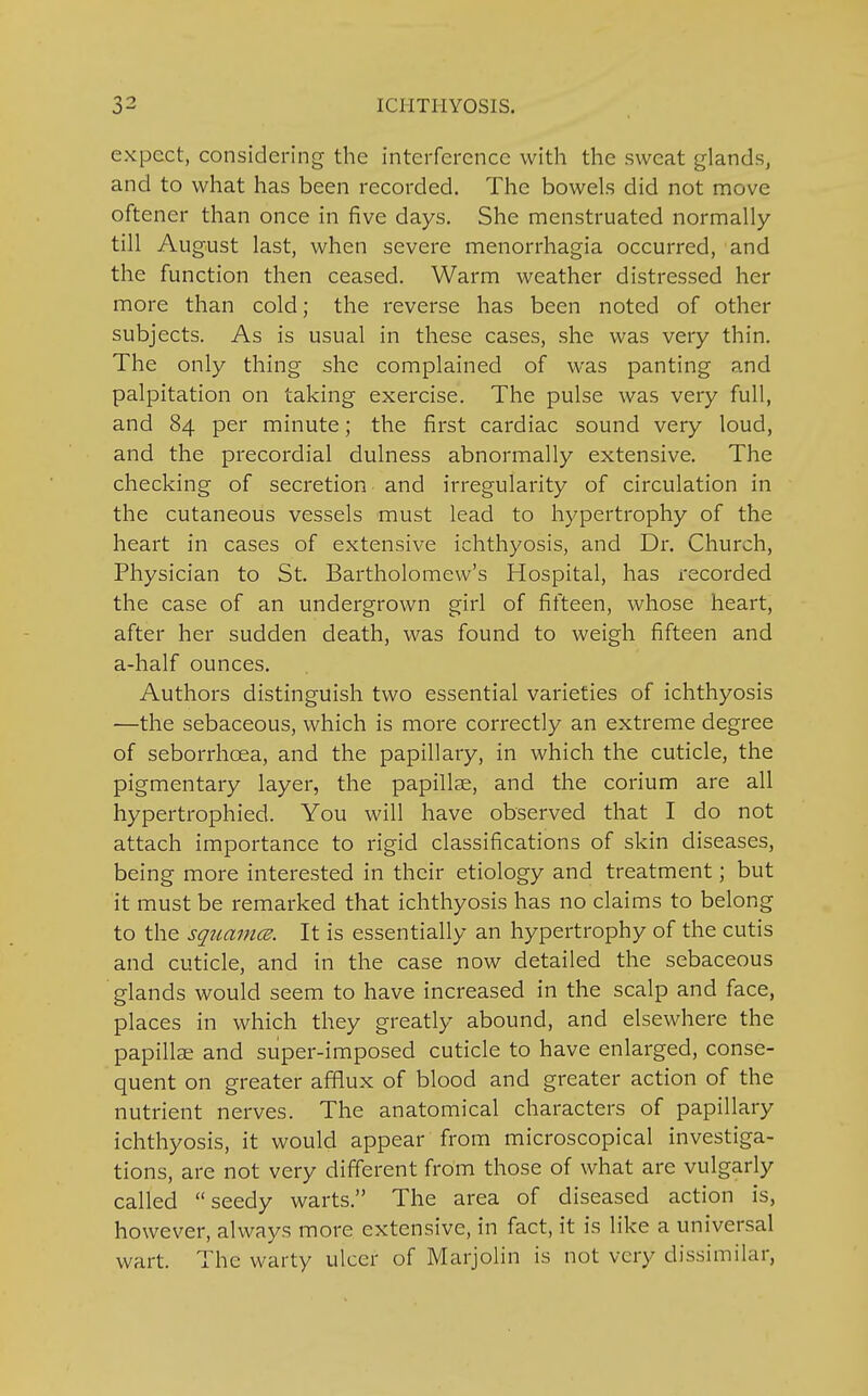 expect, considering the interference with the sweat glands, and to what has been recorded. The bowels did not move oftener than once in five days. She menstruated normally till August last, when severe menorrhagia occurred, and the function then ceased. Warm weather distressed her more than cold; the reverse has been noted of other subjects. As is usual in these cases, she was very thin. The only thing she complained of was panting and palpitation on taking exercise. The pulse was very full, and 84 per minute; the first cardiac sound very loud, and the precordial dulness abnormally extensive. The checking of secretion and irregularity of circulation in the cutaneous vessels must lead to hypertrophy of the heart in cases of extensive ichthyosis, and Dr. Church, Physician to St. Bartholomew's Hospital, has recorded the case of an undergrown girl of fifteen, whose heart, after her sudden death, was found to weigh fifteen and a-half ounces. Authors distinguish two essential varieties of ichthyosis —the sebaceous, which is more correctly an extreme degree of seborrhcea, and the papillary, in which the cuticle, the pigmentary layer, the papillae, and the corium are all hypertrophied. You will have observed that I do not attach importance to rigid classifications of skin diseases, being more interested in their etiology and treatment; but it must be remarked that ichthyosis has no claims to belong to the squamce. It is essentially an hypertrophy of the cutis and cuticle, and in the case now detailed the sebaceous glands would seem to have increased in the scalp and face, places in which they greatly abound, and elsewhere the papillae and super-imposed cuticle to have enlarged, conse- quent on greater afflux of blood and greater action of the nutrient nerves. The anatomical characters of papillary ichthyosis, it would appear from microscopical investiga- tions, are not very different from those of what are vulgarly called seedy warts. The area of diseased action is, however, always more extensive, in fact, it is like a universal wart. The warty ulcer of Marjolin is not very dissimilar,