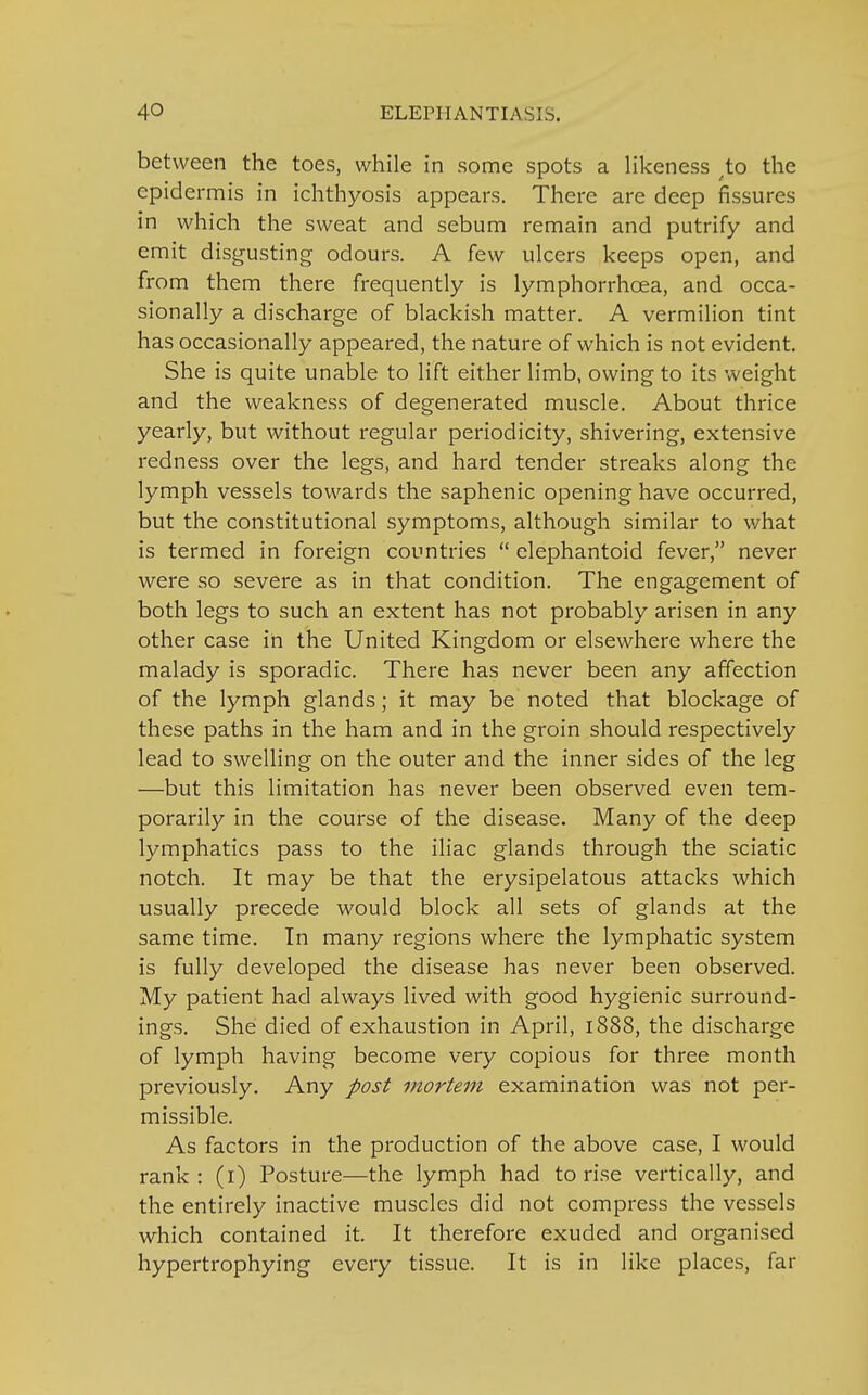 between the toes, while in some spots a likeness .to the epidermis in ichthyosis appears. There are deep fissures in which the sweat and sebum remain and putrify and emit disgusting odours. A few ulcers keeps open, and from them there frequently is lymphorrhcea, and occa- sionally a discharge of blackish matter. A vermilion tint has occasionally appeared, the nature of which is not evident. She is quite unable to lift either limb, owing to its weight and the weakness of degenerated muscle. About thrice yearly, but without regular periodicity, shivering, extensive redness over the legs, and hard tender streaks along the lymph vessels towards the saphenic opening have occurred, but the constitutional symptoms, although similar to what is termed in foreign countries  elephantoid fever, never were so severe as in that condition. The engagement of both legs to such an extent has not probably arisen in any other case in the United Kingdom or elsewhere where the malady is sporadic. There has never been any affection of the lymph glands; it may be noted that blockage of these paths in the ham and in the groin should respectively lead to swelling on the outer and the inner sides of the leg —but this limitation has never been observed even tem- porarily in the course of the disease. Many of the deep lymphatics pass to the iliac glands through the sciatic notch. It may be that the erysipelatous attacks which usually precede would block all sets of glands at the same time. In many regions where the lymphatic system is fully developed the disease has never been observed. My patient had always lived with good hygienic surround- ings. She died of exhaustion in April, 1888, the discharge of lymph having become very copious for three month previously. Any post mortem examination was not per- missible. As factors in the production of the above case, I would rank : (1) Posture—the lymph had to rise vertically, and the entirely inactive muscles did not compress the vessels which contained it. It therefore exuded and organised hypertrophying every tissue. It is in like places, far