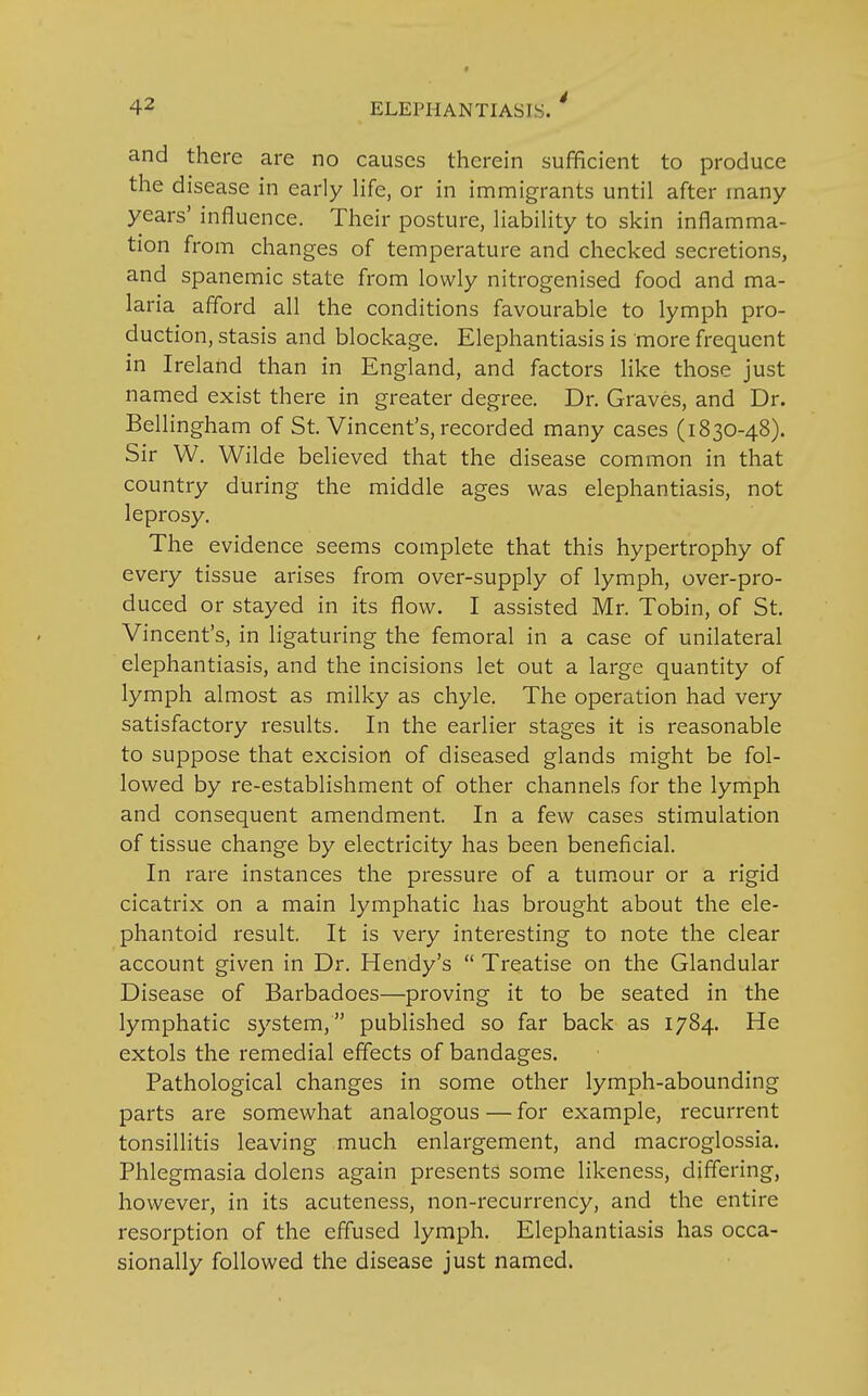 and there are no causes therein sufficient to produce the disease in early life, or in immigrants until after many years' influence. Their posture, liability to skin inflamma- tion from changes of temperature and checked secretions, and spanemic state from lowly nitrogenised food and ma- laria afford all the conditions favourable to lymph pro- duction, stasis and blockage. Elephantiasis is more frequent in Ireland than in England, and factors like those just named exist there in greater degree. Dr. Graves, and Dr. Bellingham of St. Vincent's, recorded many cases (1830-48). Sir W. Wilde believed that the disease common in that country during the middle ages was elephantiasis, not leprosy. The evidence seems complete that this hypertrophy of every tissue arises from over-supply of lymph, over-pro- duced or stayed in its flow. I assisted Mr. Tobin, of St. Vincent's, in ligaturing the femoral in a case of unilateral elephantiasis, and the incisions let out a large quantity of lymph almost as milky as chyle. The operation had very satisfactory results. In the earlier stages it is reasonable to suppose that excision of diseased glands might be fol- lowed by re-establishment of other channels for the lymph and consequent amendment. In a few cases stimulation of tissue change by electricity has been beneficial. In rare instances the pressure of a tumour or a rigid cicatrix on a main lymphatic has brought about the ele- phantoid result. It is very interesting to note the clear account given in Dr. Hendy's  Treatise on the Glandular Disease of Barbadoes—proving it to be seated in the lymphatic system, published so far back as 1784. He extols the remedial effects of bandages. Pathological changes in some other lymph-abounding parts are somewhat analogous — for example, recurrent tonsillitis leaving much enlargement, and macroglossia. Phlegmasia dolens again presents some likeness, differing, however, in its acuteness, non-recurrency, and the entire resorption of the effused lymph. Elephantiasis has occa- sionally followed the disease just named.