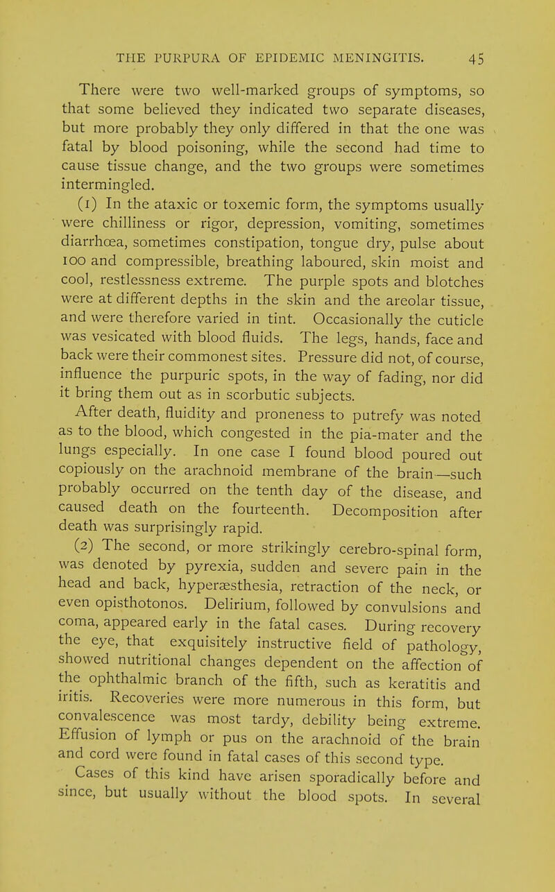 There were two well-marked groups of symptoms, so that some believed they indicated two separate diseases, but more probably they only differed in that the one was fatal by blood poisoning, while the second had time to cause tissue change, and the two groups were sometimes intermingled. (1) In the ataxic or toxemic form, the symptoms usually were chilliness or rigor, depression, vomiting, sometimes diarrhoea, sometimes constipation, tongue dry, pulse about IOO and compressible, breathing laboured, skin moist and cool, restlessness extreme. The purple spots and blotches were at different depths in the skin and the areolar tissue, and were therefore varied in tint. Occasionally the cuticle was vesicated with blood fluids. The legs, hands, face and back were their commonest sites. Pressure did not, of course, influence the purpuric spots, in the way of fading, nor did it bring them out as in scorbutic subjects. After death, fluidity and proneness to putrefy was noted as to the blood, which congested in the pia-mater and the lungs especially. In one case I found blood poured out copiously on the arachnoid membrane of the brain such probably occurred on the tenth day of the disease, and caused death on the fourteenth. Decomposition' after death was surprisingly rapid. (2) The second, or more strikingly cerebro-spinal form, was denoted by pyrexia, sudden and severe pain in the head and back, hyperesthesia, retraction of the neck, or even opisthotonos. Delirium, followed by convulsions 'and coma, appeared early in the fatal cases. During recovery the eye, that exquisitely instructive field of pathology, showed nutritional changes dependent on the affection'of the ophthalmic branch of the fifth, such as keratitis and iritis. Recoveries were more numerous in this form, but convalescence was most tardy, debility being extreme. Effusion of lymph or pus on the arachnoid of the brain and cord were found in fatal cases of this second type. Cases of this kind have arisen sporadically before and since, but usually without the blood spots. In several