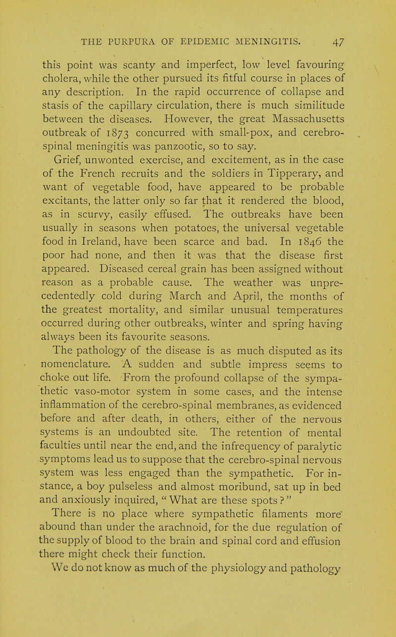 this point was scanty and imperfect, low level favouring cholera, while the other pursued its fitful course in places of any description. In the rapid occurrence of collapse and stasis of the capillary circulation, there is much similitude between the diseases. However, the great Massachusetts outbreak of 1873 concurred with small-pox, and cerebro- spinal meningitis was panzootic, so to say. Grief, unwonted exercise, and excitement, as in the case of the French recruits and the soldiers in Tipperary, and want of vegetable food, have appeared to be probable excitants, the latter only so far that it rendered the blood, as in scurvy, easily effused. The outbreaks have been usually in seasons when potatoes, the universal vegetable food in Ireland, have been scarce and bad. In 1846 the poor had none, and then it was that the disease first appeared. Diseased cereal grain has been assigned without reason as a probable cause. The weather was unpre- cedentedly cold during March and April, the months of the greatest mortality, and similar unusual temperatures occurred during other outbreaks, winter and spring having always been its favourite seasons. The pathology of the disease is as much disputed as its nomenclature. A sudden and subtle impress seems to choke out life. From the profound collapse of the sympa- thetic vaso-motor system in some cases, and the intense inflammation of the cerebro-spinal membranes, as evidenced before and after death, in others, either of the nervous systems is an undoubted site. The retention of mental faculties until near the end, and the infrequency of paralytic symptoms lead us to suppose that the cerebro-spinal nervous system was less engaged than the sympathetic. For in- stance, a boy pulseless and almost moribund, sat up in bed and anxiously inquired,  What are these spots ?  There is no place where sympathetic filaments more abound than under the arachnoid, for the due regulation of the supply of blood to the brain and spinal cord and effusion there might check their function. We do not know as much of the physiology and pathology