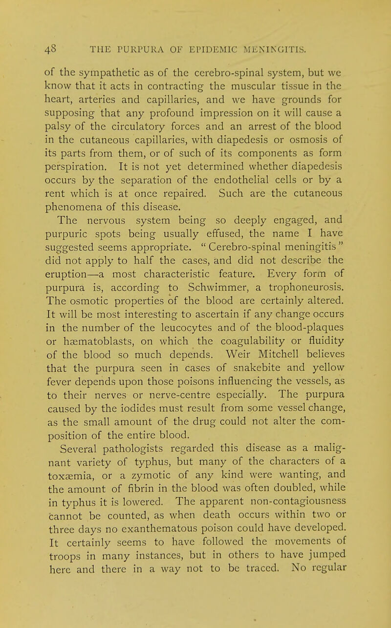 of the sympathetic as of the cerebro-spinal system, but we know that it acts in contracting the muscular tissue in the heart, arteries and capillaries, and we have grounds for supposing that any profound impression on it will cause a palsy of the circulatory forces and an arrest of the blood in the cutaneous capillaries, with diapedesis or osmosis of its parts from them, or of such of its components as form perspiration. It is not yet determined whether diapedesis occurs by the separation of the endothelial cells or by a rent which is at once repaired. Such are the cutaneous phenomena of this disease. The nervous system being so deeply engaged, and purpuric spots being usually effused, the name I have suggested seems appropriate.  Cerebro-spinal meningitis  did not apply to half the cases, and did not describe the eruption—a most characteristic feature. Every form of purpura is, according to Schwimmer, a trophoneurosis. The osmotic properties of the blood are certainly altered. It will be most interesting to ascertain if any change occurs in the number of the leucocytes and of the blood-plaques or hsematoblasts, on which the coagulability or fluidity of the blood so much depends. Weir Mitchell believes that the purpura seen in cases of snakebite and yellow fever depends upon those poisons influencing the vessels, as to their nerves or nerve-centre especially. The purpura caused by the iodides must result from some vessel change, as the small amount of the drug could not alter the com- position of the entire blood. Several pathologists regarded this disease as a malig- nant variety of typhus, but many of the characters of a toxaemia, or a zymotic of any kind were wanting, and the amount of fibrin in the blood was often doubled, while in typhus it is lowered. The apparent non-contagiousness cannot be counted, as when death occurs within two or three days no exanthematous poison could have developed. It certainly seems to have followed the movements of troops in many instances, but in others to have jumped here and there in a way not to be traced. No regular