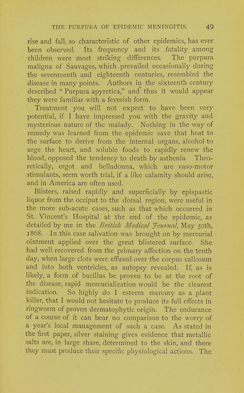 rise and fall, so characteristic of other epidemics, has ever been observed. Its frequency and its fatality among children were most striking differences. The purpura maligna of Sauvages, which prevailed occasionally during the seventeenth and eighteenth centuries, resembled the disease in many points. Authors in the sixteenth century described  Purpura apyretica, and thus it would appear they were familiar with a feverish form. Treatment you will not expect to have been very potential, if I have impressed you with the gravity and mysterious nature of the malady. Nothing in the way of remedy was learned from the epidemic save that heat to the surface to derive from the internal organs, alcohol to urge the heart, and soluble foods to rapidly renew the blood, opposed the tendency to death by asthenia. Theo- retically, ergot and belladonna, which are vaso-motor stimulants, seem worth trial, if a like calamity should arise, and in America are often used. Blisters, raised rapidly and superficially by epispastic liquor from the occiput to the dorsal region, were useful in the more sub-acute cases, such as that which occurred in St. Vincent's Hospital at the end of the epidemic, as detailed by me in the BritisJi Medical Journal, May 30th, 1868. In this case salivation was brought on by mercurial ointment applied over the great blistered surface. She had well recovered from the primary affection on the tenth day, when large clots were effused over the corpus callosum and into both ventricles, as autopsy revealed. If, as is likely, a form of bacillus be proven to be at the root of the disease, rapid mercurialization would be the clearest indication. So highly do I esteem mercury as a plant killer, that I would not hesitate to produce its full effects in ringworm of proven dermatophytic origin. The endurance of a course of it can bear no comparison to the worry of a year's local management of such a case. As stated in the first paper, silver staining gives evidence that metallic salts are, in large share, determined to the skin, and there they must produce their specific physiological actions. The