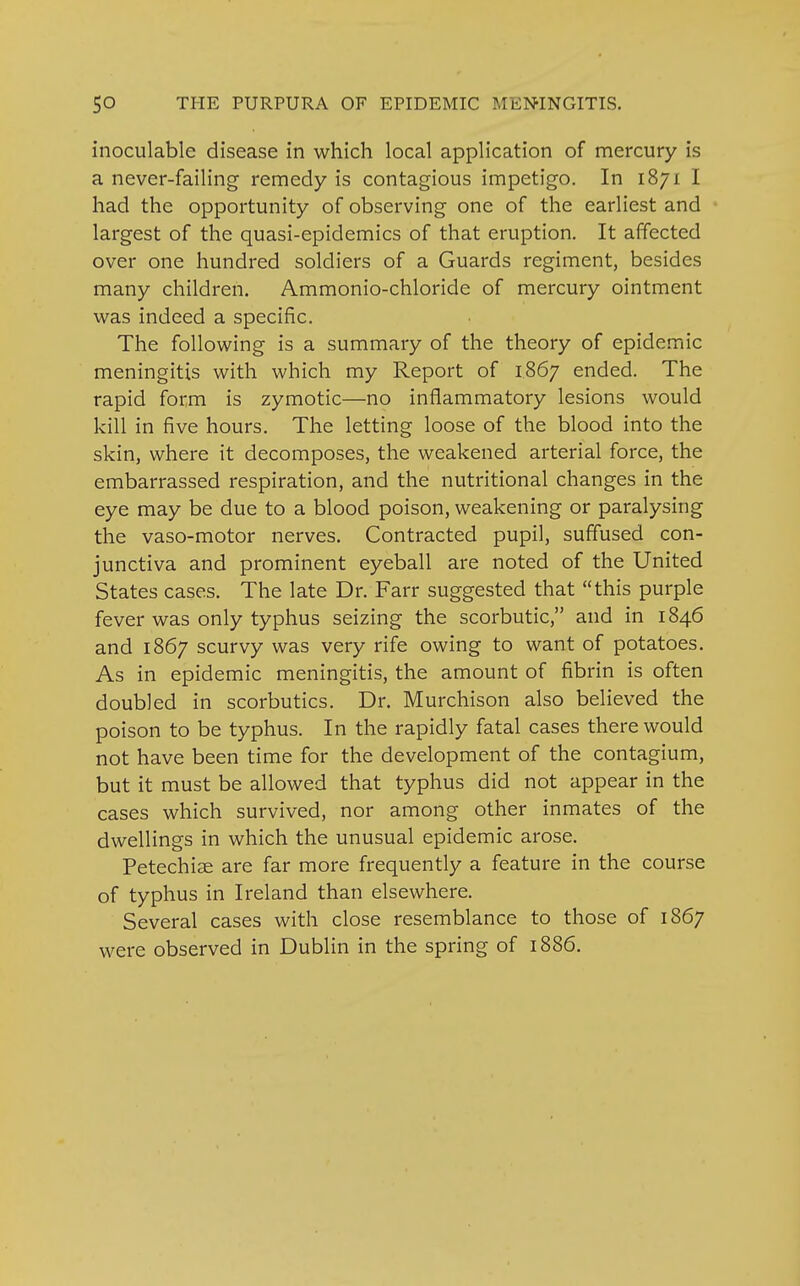 inoculable disease in which local application of mercury is a never-failing remedy is contagious impetigo. In 1871 I had the opportunity of observing one of the earliest and largest of the quasi-epidemics of that eruption. It affected over one hundred soldiers of a Guards regiment, besides many children. Ammonio-chloride of mercury ointment was indeed a specific. The following is a summary of the theory of epidemic meningitis with which my Report of 1867 ended. The rapid form is zymotic—no inflammatory lesions would kill in five hours. The letting loose of the blood into the skin, where it decomposes, the weakened arterial force, the embarrassed respiration, and the nutritional changes in the eye may be due to a blood poison, weakening or paralysing the vaso-motor nerves. Contracted pupil, suffused con- junctiva and prominent eyeball are noted of the United States cases. The late Dr. Farr suggested that this purple fever was only typhus seizing the scorbutic, and in 1846 and 1867 scurvy was very rife owing to want of potatoes. As in epidemic meningitis, the amount of fibrin is often doubled in scorbutics. Dr. Murchison also believed the poison to be typhus. In the rapidly fatal cases there would not have been time for the development of the contagium, but it must be allowed that typhus did not appear in the cases which survived, nor among other inmates of the dwellings in which the unusual epidemic arose. Petechias are far more frequently a feature in the course of typhus in Ireland than elsewhere. Several cases with close resemblance to those of 1867 were observed in Dublin in the spring of 1886.