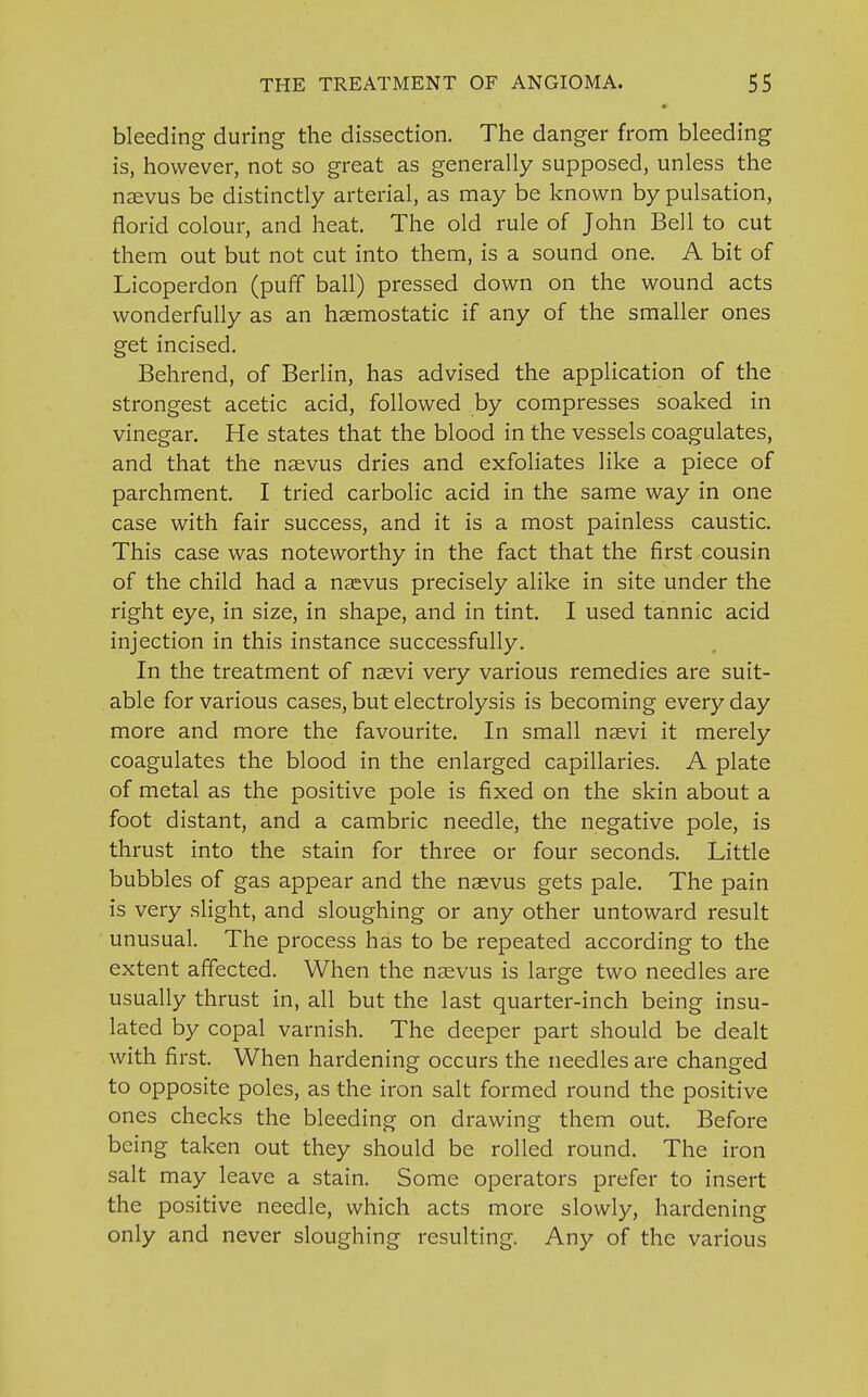 * bleeding during the dissection. The danger from bleeding is, however, not so great as generally supposed, unless the naevus be distinctly arterial, as may be known by pulsation, florid colour, and heat. The old rule of John Bell to cut them out but not cut into them, is a sound one. A bit of Licoperdon (puff ball) pressed down on the wound acts wonderfully as an haemostatic if any of the smaller ones get incised. Behrend, of Berlin, has advised the application of the strongest acetic acid, followed by compresses soaked in vinegar. He states that the blood in the vessels coagulates, and that the naevus dries and exfoliates like a piece of parchment. I tried carbolic acid in the same way in one case with fair success, and it is a most painless caustic. This case was noteworthy in the fact that the first cousin of the child had a naevus precisely alike in site under the right eye, in size, in shape, and in tint. I used tannic acid injection in this instance successfully. In the treatment of naevi very various remedies are suit- able for various cases, but electrolysis is becoming every day more and more the favourite. In small naevi it merely coagulates the blood in the enlarged capillaries. A plate of metal as the positive pole is fixed on the skin about a foot distant, and a cambric needle, the negative pole, is thrust into the stain for three or four seconds. Little bubbles of gas appear and the naevus gets pale. The pain is very slight, and sloughing or any other untoward result unusual. The process has to be repeated according to the extent affected. When the naevus is large two needles are usually thrust in, all but the last quarter-inch being insu- lated by copal varnish. The deeper part should be dealt with first. When hardening occurs the needles are changed to opposite poles, as the iron salt formed round the positive ones checks the bleeding on drawing them out. Before being taken out they should be rolled round. The iron salt may leave a stain. Some operators prefer to insert the positive needle, which acts more slowly, hardening only and never sloughing resulting. Any of the various