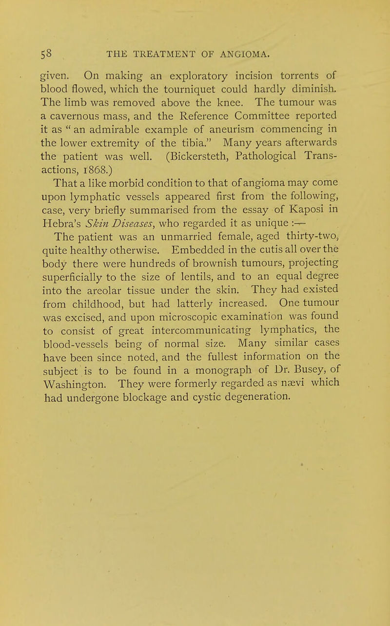 given. On making an exploratory incision torrents of blood flowed, which the tourniquet could hardly diminish. The limb was removed above the knee. The tumour was a cavernous mass, and the Reference Committee reported it as  an admirable example of aneurism commencing in the lower extremity of the tibia. Many years afterwards the patient was well. (Bickersteth, Pathological Trans- actions, 1868.) That a like morbid condition to that of angioma may come upon lymphatic vessels appeared first from the following, case, very briefly summarised from the essay of Kaposi in Hebra's Skin Diseases, who regarded it as unique The patient was an unmarried female, aged thirty-two, quite healthy otherwise. Embedded in the cutis all over the body there were hundreds of brownish tumours, projecting superficially to the size of lentils, and to an equal degree into the areolar tissue under the skin. They had existed from childhood, but had latterly increased. One tumour was excised, and upon microscopic examination was found to consist of great intercommunicating lymphatics, the blood-vessels being of normal size. Many similar cases have been since noted, and the fullest information on the subject is to be found in a monograph of Dr. Busey, of Washington. They were formerly regarded as naevi which had undergone blockage and cystic degeneration.