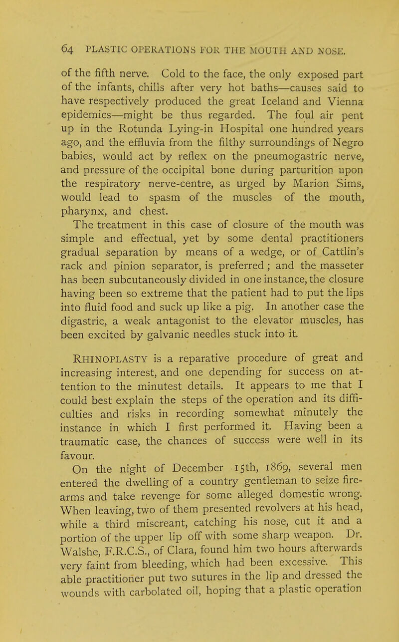 of the fifth nerve. Cold to the face, the only exposed part of the infants, chills after very hot baths—causes said to have respectively produced the great Iceland and Vienna epidemics—might be thus regarded. The foul air pent up in the Rotunda Lying-in Hospital one hundred years ago, and the effluvia from the filthy surroundings of Negro babies, would act by reflex on the pneumogastric nerve, and pressure of the occipital bone during parturition upon the respiratory nerve-centre, as urged by Marion Sims, would lead to spasm of the muscles of the mouth, pharynx, and chest. The treatment in this case of closure of the mouth was simple and effectual, yet by some dental practitioners gradual separation by means of a wedge, or of Cattlin's rack and pinion separator, is preferred ; and the masseter has been subcutaneously divided in one instance, the closure having been so extreme that the patient had to put the lips into fluid food and suck up like a pig. In another case the digastric, a weak antagonist to the elevator muscles, has been excited by galvanic needles stuck into it. Rhinoplasty is a reparative procedure of great and increasing interest, and one depending for success on at- tention to the minutest details. It appears to me that I could best explain the steps of the operation and its diffi- culties and risks in recording somewhat minutely the instance in which I first performed it. Having been a traumatic case, the chances of success were well in its favour. On the night of December 15th, 1869, several men entered the dwelling of a country gentleman to seize fire- arms and take revenge for some alleged domestic wrong. When leaving, two of them presented revolvers at his head, while a third miscreant, catching his nose, cut it and a portion of the upper lip off with some sharp weapon. Dr. Walshe, F.R.C.S., of Clara, found him two hours afterwards very faint from bleeding, which had been excessive. This able practitioner put two sutures in the lip and dressed the wounds with carbolated oil, hoping that a plastic operation