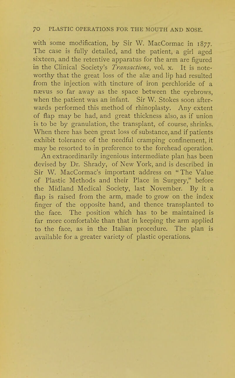 with some modification, by Sir W. MacCormac in 1877. The case is fully detailed, and the patient, a girl aged sixteen, and the retentive apparatus for the arm are figured in the Clinical Society's Transactions, vol. x. It is note- worthy that the great loss of the alse and lip had resulted from the injection with tincture of iron perchloride of a naevus so far away as the space between the eyebrows, when the patient was an infant. Sir W. Stokes soon after- wards performed this method of rhinoplasty. Any extent of flap may be had, and great thickness also, as if union is to be by granulation, the transplant, of course, shrinks. When there has been great loss of substance, and if patients exhibit tolerance of the needful cramping confinement, it may be resorted to in preference to the forehead operation. An extraordinarily ingenious intermediate plan has been devised by Dr. Shrady, of New York, and is described in Sir W. MacCormac's important address on  The Value of Plastic Methods and their Place in Surgery, before the Midland Medical Society, last November. By it a flap is raised from the arm, made to grow on the index finger of the opposite hand, and thence transplanted to the face. The position which has to be maintained is far more comfortable than that in keeping the arm applied to the face, as in the Italian procedure. The plan is available for a greater variety of plastic operations.