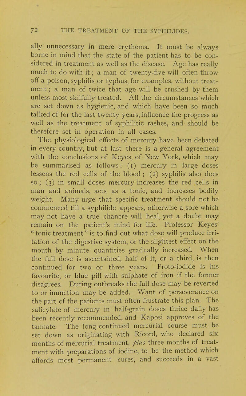 ally unnecessary in mere erythema. It must be always borne in mind that the state of the patient has to be con- sidered in treatment as well as the disease. Age has really much to do with it; a man of twenty-five will often throw off a poison, syphilis or typhus, for examples, without treat- ment ; a man of twice that age will be crushed by them unless most skilfully treated. All the circumstances which are set down as hygienic, and which have been so much talked of for the last twenty years, influence the progress as well as the treatment of syphilitic rashes, and should be therefore set in operation in all cases. The physiological effects of mercury have been debated in every country, but at last there is a general agreement with the conclusions of Keyes, of New York, which may be summarised as follows: (i) mercury in large doses lessens the red cells of the blood ; (2) syphilis also does so; (3) in small doses mercury increases the red cells in man and animals, acts as a tonic, and increases bodily weight. Many urge that specific treatment should not be commenced till a syphilide appears, otherwise a sore which may not have a true chancre will heal, yet a doubt may remain on the patient's mind for life. Professor Keyes'  tonic treatment is to find out what dose will produce irri- tation of the digestive system, or the slightest effect on the mouth by minute quantities gradually increased. When the full dose is ascertained, half of it, or a third, is then continued for two or three years. Proto-iodide is his favourite, or blue pill with sulphate of iron if the former disagrees. During outbreaks the full dose may be reverted to or inunction may be added. Want of perseverance on the part of the patients must often frustrate this plan. The salicylate of mercury in half-grain doses thrice daily has been recently recommended, and Kaposi approves of the tannate. The long-continued mercurial course must be set down as originating with Ricord, who declared six months of mercurial treatment, plus three months of treat- ment with preparations of iodine, to be the method which affords most permanent cures, and succeeds in a vast