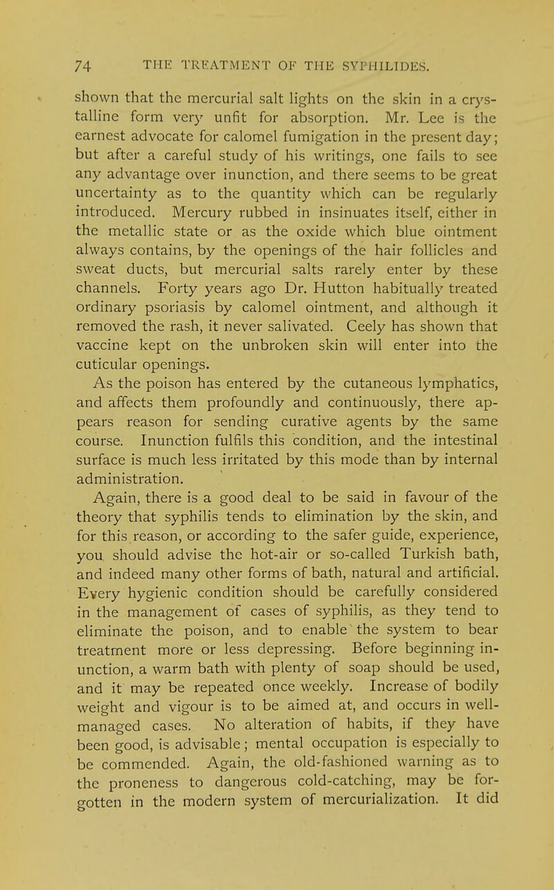 shown that the mercurial salt lights on the skin in a crys- talline form very unfit for absorption. Mr. Lee is the earnest advocate for calomel fumigation in the present day; but after a careful study of his writings, one fails to see any advantage over inunction, and there seems to be great uncertainty as to the quantity which can be regularly introduced. Mercury rubbed in insinuates itself, either in the metallic state or as the oxide which blue ointment always contains, by the openings of the hair follicles and sweat ducts, but mercurial salts rarely enter by these channels. Forty years ago Dr. Hutton habitually treated ordinary psoriasis by calomel ointment, and although it removed the rash, it never salivated. Ceely has shown that vaccine kept on the unbroken skin will enter into the cuticular openings. As the poison has entered by the cutaneous lymphatics, and affects them profoundly and continuously, there ap- pears reason for sending curative agents by the same course. Inunction fulfils this condition, and the intestinal surface is much less irritated by this mode than by internal administration. Again, there is a good deal to be said in favour of the theory that syphilis tends to elimination by the skin, and for this reason, or according to the safer guide, experience, you should advise the hot-air or so-called Turkish bath, and indeed many other forms of bath, natural and artificial. Every hygienic condition should be carefully considered in the management of cases of syphilis, as they tend to eliminate the poison, and to enable the system to bear treatment more or less depressing. Before beginning in- unction, a warm bath with plenty of soap should be used, and it may be repeated once weekly. Increase of bodily weight and vigour is to be aimed at, and occurs in well- managed cases. No alteration of habits, if they have been good, is advisable; mental occupation is especially to be commended. Again, the old-fashioned warning as to the proneness to dangerous cold-catching, may be for- gotten in the modern system of mercurialization. It did