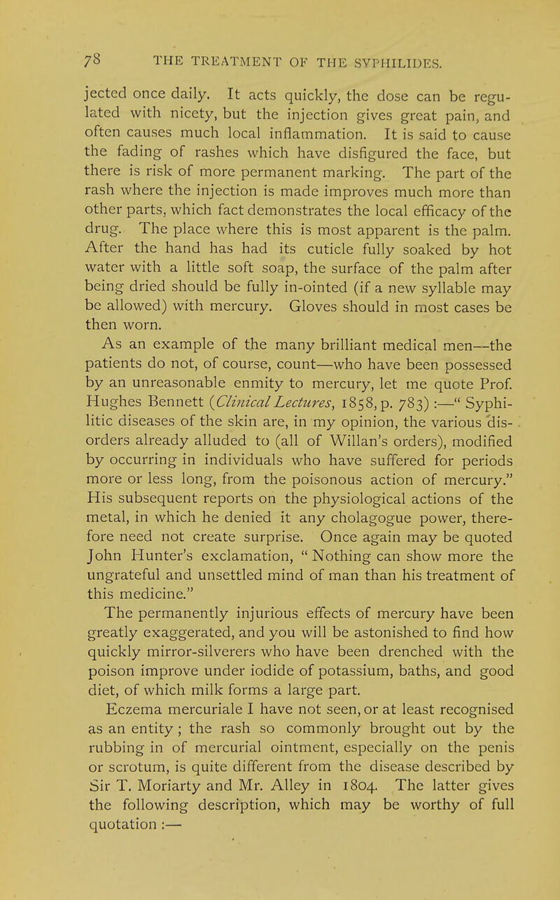 jected once daily. It acts quickly, the dose can be regu- lated with nicety, but the injection gives great pain, and often causes much local inflammation. It is said to cause the fading of rashes which have disfigured the face, but there is risk of more permanent marking. The part of the rash where the injection is made improves much more than other parts, which fact demonstrates the local efficacy of the drug. The place where this is most apparent is the palm. After the hand has had its cuticle fully soaked by hot water with a little soft soap, the surface of the palm after being dried should be fully in-ointed (if a new syllable may be allowed) with mercury. Gloves should in most cases be then worn. As an example of the many brilliant medical men—the patients do not, of course, count—who have been possessed by an unreasonable enmity to mercury, let me quote Prof. Hughes Bennett {ClinicalLectures, 1858, p. 783) :— Syphi- litic diseases of the skin are, in my opinion, the various 'dis- orders already alluded to (all of Willan's orders), modified by occurring in individuals who have suffered for periods more or less long, from the poisonous action of mercury. His subsequent reports on the physiological actions of the metal, in which he denied it any cholagogue power, there- fore need not create surprise. Once again may be quoted John Hunter's exclamation,  Nothing can show more the ungrateful and unsettled mind of man than his treatment of this medicine. The permanently injurious effects of mercury have been greatly exaggerated, and you will be astonished to find how quickly mirror-silverers who have been drenched with the poison improve under iodide of potassium, baths, and good diet, of which milk forms a large part. Eczema mercuriale I have not seen, or at least recognised as an entity; the rash so commonly brought out by the rubbing in of mercurial ointment, especially on the penis or scrotum, is quite different from the disease described by Sir T. Moriarty and Mr. Alley in 1804. The latter gives the following description, which may be worthy of full quotation :—