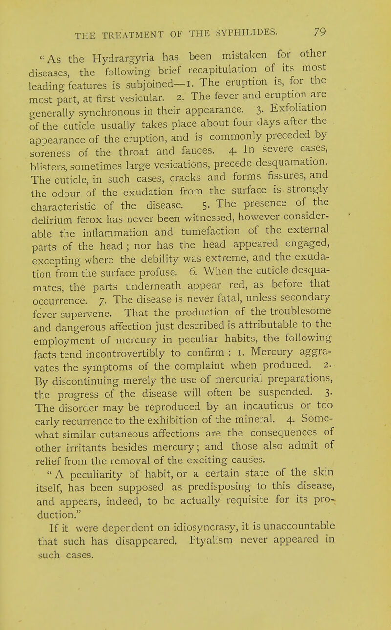 As the Hydrargyria has been mistaken for other diseases, the following brief recapitulation of its most leading features is subjoined—i. The eruption is, for the most part, at first vesicular. 2. The fever and eruption are generally synchronous in their appearance. 3. Exfoliation of the cuticle usually takes place about four days after the appearance of the eruption, and is commonly preceded by soreness of the throat and fauces. 4- In severe cases, blisters, sometimes large vesications, precede desquamation. The cuticle, in such cases, cracks and forms fissures, and the odour of the exudation from the surface is strongly characteristic of the disease. 5. The presence of the delirium ferox has never been witnessed, however consider- able the inflammation and tumefaction of the external parts of the head ; nor has the head appeared engaged, excepting where the debility was extreme, and the exuda- tion from the surface profuse. 6. When the cuticle desqua- mates, the parts underneath appear red, as before that occurrence. 7. The disease is never fatal, unless secondary fever supervene. That the production of the troublesome and dangerous affection just described is attributable to the employment of mercury in peculiar habits, the following facts tend incontrovertibly to confirm : 1. Mercury aggra- vates the symptoms of the complaint when produced. 2. By discontinuing merely the use of mercurial preparations, the progress of the disease will often be suspended. 3. The disorder may be reproduced by an incautious or too early recurrence to the exhibition of the mineral. 4. Some- what similar cutaneous affections are the consequences of other irritants besides mercury; and those also admit of relief from the removal of the exciting causes.  A peculiarity of habit, or a certain state of the skin itself, has been supposed as predisposing to this disease, and appears, indeed, to be actually requisite for its pro- duction. If it were dependent on idiosyncrasy, it is unaccountable that such has disappeared. Ptyalism never appeared in such cases.