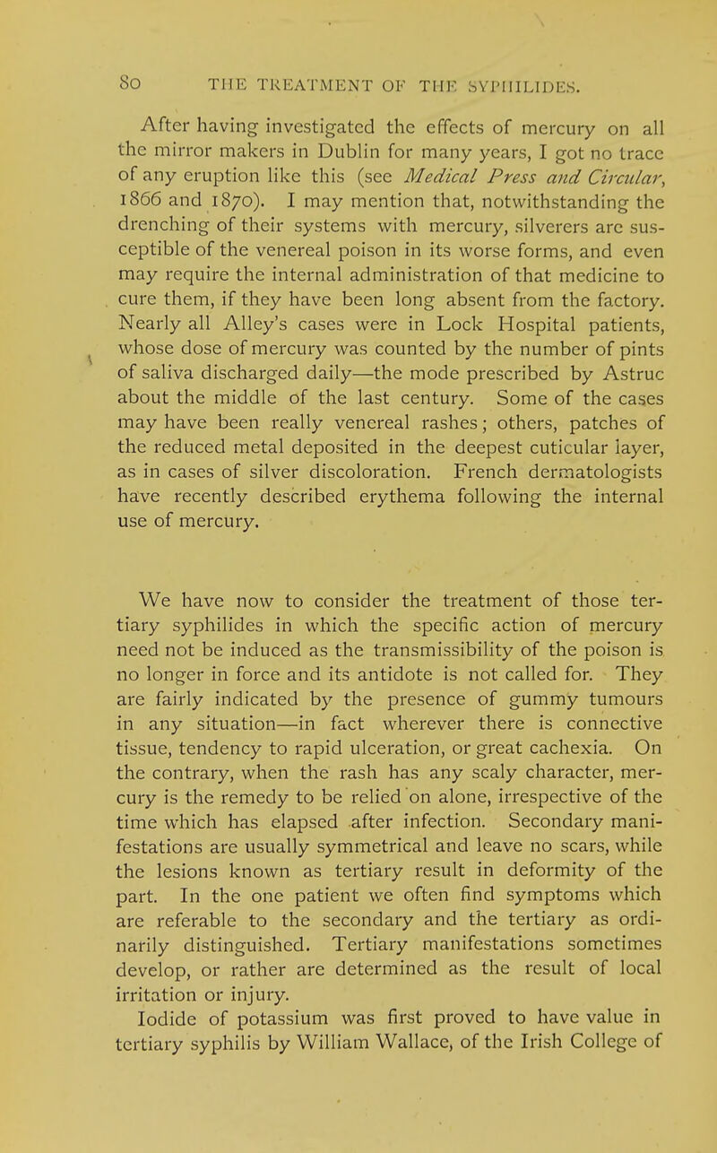 After having investigated the effects of mercury on all the mirror makers in Dublin for many years, I got no trace of any eruption like this (see Medical Press and Circular, 1866 and 1870). I may mention that, notwithstanding the drenching of their systems with mercury, silverers arc sus- ceptible of the venereal poison in its worse forms, and even may require the internal administration of that medicine to cure them, if they have been long absent from the factory. Nearly all Alley's cases were in Lock Hospital patients, whose dose of mercury was counted by the number of pints of saliva discharged daily—the mode prescribed by Astruc about the middle of the last century. Some of the cases may have been really venereal rashes; others, patches of the reduced metal deposited in the deepest cuticular layer, as in cases of silver discoloration. French dermatologists have recently described erythema following the internal use of mercury. We have now to consider the treatment of those ter- tiary syphilides in which the specific action of mercury need not be induced as the transmissibility of the poison is no longer in force and its antidote is not called for. They are fairly indicated by the presence of gummy tumours in any situation—in fact wherever there is connective tissue, tendency to rapid ulceration, or great cachexia. On the contrary, when the rash has any scaly character, mer- cury is the remedy to be relied on alone, irrespective of the time which has elapsed after infection. Secondary mani- festations are usually symmetrical and leave no scars, while the lesions known as tertiary result in deformity of the part. In the one patient we often find symptoms which are referable to the secondary and the tertiary as ordi- narily distinguished. Tertiary manifestations sometimes develop, or rather are determined as the result of local irritation or injury. Iodide of potassium was first proved to have value in tertiary syphilis by William Wallace, of the Irish College of