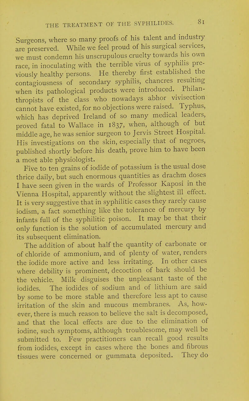 Surgeons, where so many proofs of his talent and industry are preserved. While we feel proud of his surgical services, we must condemn his unscrupulous cruelty towards his own race, in inoculating with the terrible virus of syphilis pre- viously healthy persons. He thereby first established the contagiousness of secondary syphilis, chancres resulting when its pathological products were introduced. Philan- thropists of the class who nowadays abhor vivisection cannot have existed, for no objections were raised. Typhus, which has deprived Ireland of so many medical leaders, proved fatal to Wallace in 1837, when, although of but middle age, he was senior surgeon to Jervis Street Hospital. His investigations on the skin, especially that of negroes, published shortly before his death, prove him to have been a most able physiologist. Five to ten grains of iodide of potassium is the usual dose thrice daily, but such enormous quantities as drachm doses I have seen given in the wards of Professor Kaposi in the Vienna Hospital, apparently without the slightest ill effect. It is very suggestive that in syphilitic cases they rarely cause iodism, a fact something like the tolerance of mercury by infants full of the syphilitic poison. It may be that their only function is the solution of accumulated mercury and its subsequent elimination. The addition of about half the quantity of carbonate or of chloride of ammonium, and of plenty of water, renders the iodide more active and less irritating. In other cases where debility is prominent, decoction of bark should be the vehicle. Milk disguises the unpleasant taste of the iodides. The iodides of sodium and of lithium are said by some to be more stable and therefore less apt to cause irritation of the skin and mucous membranes. As, how- ever, there is much reason to believe the salt is decomposed, and that the local effects are due to the elimination of iodine, such symptoms, although troublesome, may well be submitted to. Few practitioners can recall good results from iodides, except in cases where the bones and fibrous tissues were concerned or gummata deposited. They do