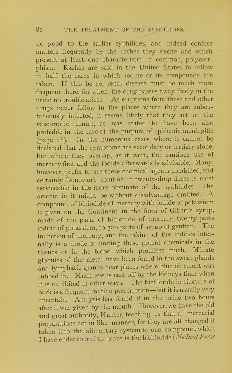 no good to the earlier syphilides, and indeed confuse matters frequently by the rashes they excite and which present at least one characteristic in common, polymor- phism. Rashes are said in the United States to follow- in half the cases in which iodine or its compounds are taken. If this be so, renal disease must be much more frequent there, for when the drug passes away freely in the urine no trouble arises. As eruptions from these and other drugs never follow in the places where they are subcu- taneously injected, it seems likely that they act on the vaso-motor centre, as was stated to have been also probable in the case of the purpura of epidemic meningitis (page 48). In the numerous cases where it cannot be declared that the symptoms are secondary or tertiary alone, but where they overlap, as it were, the cautious use of mercury first and the iodide afterwards is advisable. Many, however, prefer to use these chemical agents combined, and certainly Donovan's solution in twenty-drop doses is most serviceable in the more obstinate of the syphilides. The arsenic in it might be without disadvantage omitted. A compound of biniodide of mercury with iodide of potassium is given on the Continent in the form of Gibert's syrup, made of ten parts of biniodide of mercury, twenty parts iodide of potassium, to 300 parts of syrup of gentian. ^ The inunction of mercury, and the taking of the iodides inter- nally is a mode of uniting these potent chemicals in the tissues or in the blood which promises much, Minute globules of the metal have been found in the sweat glands and lymphatic glands near places where blue ointment was rubbed in. Much less is cast off by the kidneys than when it is exhibited in other ways. The bichloride in tincture of bark is a frequent routine prescription—but it is usually very uncertain. Analysis has found it in the urine two hours after it was given by the mouth. However, we have the old and great authority, Hunter, teaching us that all mercurial preparations act in like manner, for they are all changed if taken into the alimentary system to one compound, which I have endeavoured to prove is the bichloride {MedicalPress