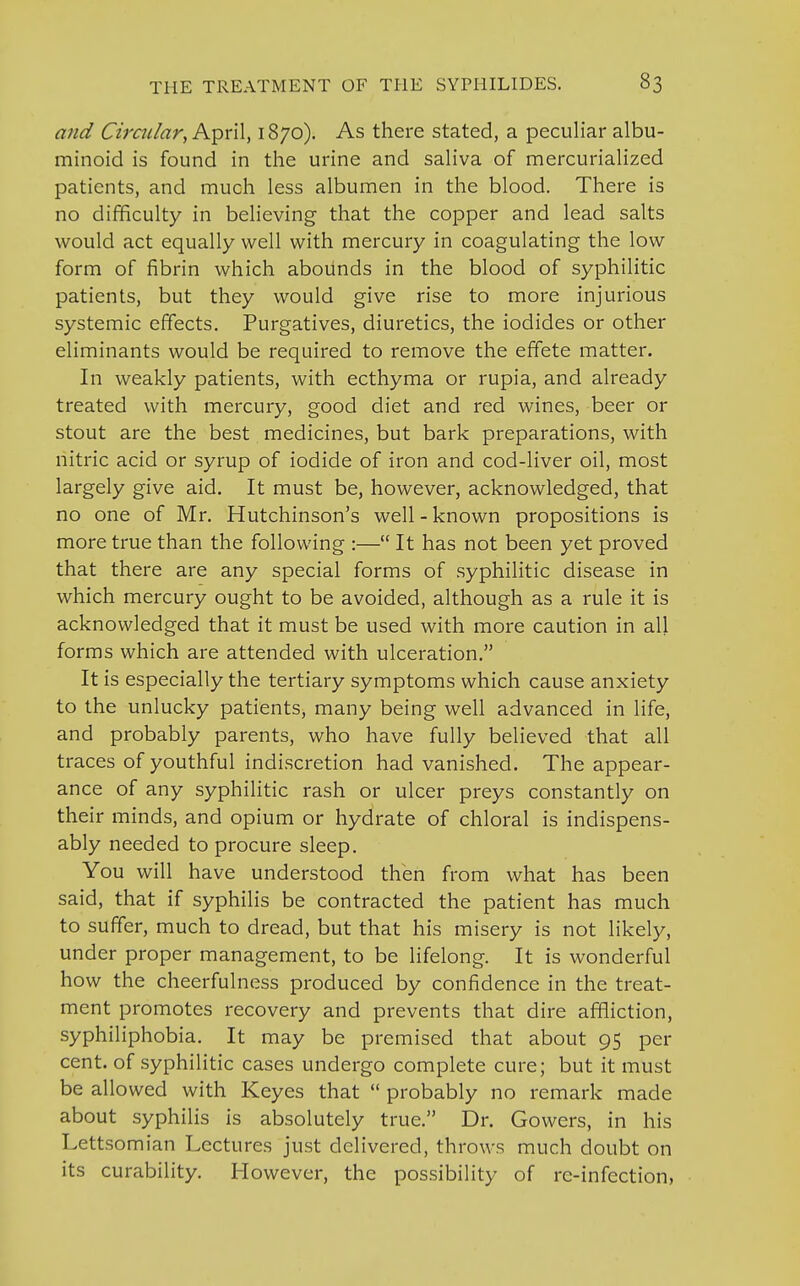 and Circular, April, 1870). As there stated, a peculiar albu- minoid is found in the urine and saliva of mercurialized patients, and much less albumen in the blood. There is no difficulty in believing that the copper and lead salts would act equally well with mercury in coagulating the low form of fibrin which abounds in the blood of syphilitic patients, but they would give rise to more injurious systemic effects. Purgatives, diuretics, the iodides or other eliminants would be required to remove the effete matter. In weakly patients, with ecthyma or rupia, and already treated with mercury, good diet and red wines, beer or stout are the best medicines, but bark preparations, with nitric acid or syrup of iodide of iron and cod-liver oil, most largely give aid. It must be, however, acknowledged, that no one of Mr. Hutchinson's well - known propositions is more true than the following :— It has not been yet proved that there are any special forms of syphilitic disease in which mercury ought to be avoided, although as a rule it is acknowledged that it must be used with more caution in all forms which are attended with ulceration. It is especially the tertiary symptoms which cause anxiety to the unlucky patients, many being well advanced in life, and probably parents, who have fully believed that all traces of youthful indiscretion had vanished. The appear- ance of any syphilitic rash or ulcer preys constantly on their minds, and opium or hydrate of chloral is indispens- ably needed to procure sleep. You will have understood then from what has been said, that if syphilis be contracted the patient has much to suffer, much to dread, but that his misery is not likely, under proper management, to be lifelong. It is wonderful how the cheerfulness produced by confidence in the treat- ment promotes recovery and prevents that dire affliction, syphiliphobia. It may be premised that about 95 per cent, of syphilitic cases undergo complete cure; but it must be allowed with Keyes that  probably no remark made about syphilis is absolutely true. Dr. Gowers, in his Lettsomian Lectures just delivered, throws much doubt on its curability. However, the possibility of re-infection,