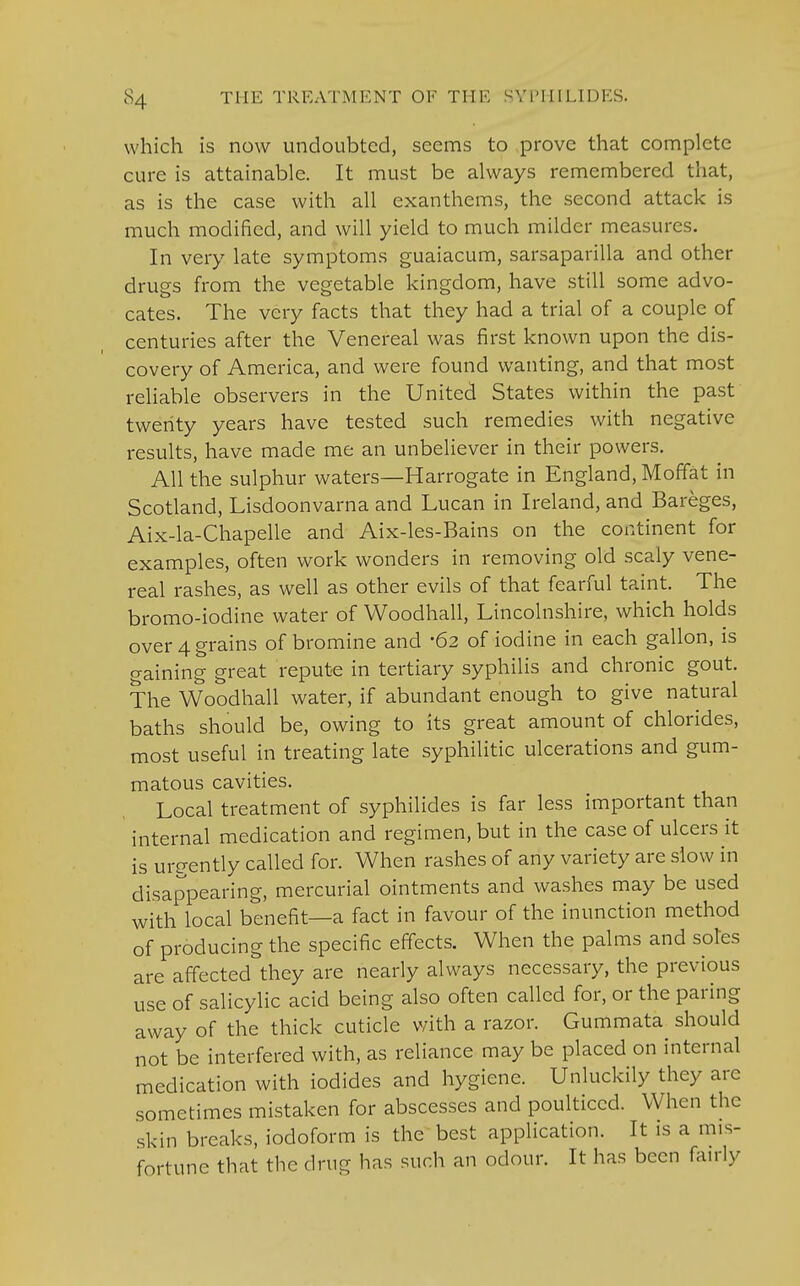 which is now undoubted, seems to prove that complete cure is attainable. It must be always remembered that, as is the case with all exanthems, the second attack is much modified, and will yield to much milder measures. In very late symptoms guaiacum, sarsaparilla and other drugs from the vegetable kingdom, have still some advo- cates. The very facts that they had a trial of a couple of centuries after the Venereal was first known upon the dis- covery of America, and were found wanting, and that most reliable observers in the United States within the past twenty years have tested such remedies with negative results, have made me an unbeliever in their powers. All the sulphur waters—Harrogate in England, Moffat in Scotland, Lisdoonvarna and Lucan in Ireland, and Bareges, Aix-la-Chapelle and Aix-les-Bains on the continent for examples, often work wonders in removing old scaly vene- real rashes, as well as other evils of that fearful taint. The bromo-iodine water of Woodhall, Lincolnshire, which holds over 4 grains of bromine and 62 of iodine in each gallon, is gaining great repute in tertiary syphilis and chronic gout. The Woodhall water, if abundant enough to give natural baths should be, owing to its great amount of chlorides, most useful in treating late syphilitic ulcerations and gum- matous cavities. Local treatment of syphilides is far less important than internal medication and regimen, but in the case of ulcers it is urgently called for. When rashes of any variety are slow in disappearing, mercurial ointments and washes may be used with local benefit—a fact in favour of the inunction method of producing the specific effects. When the palms and soles are affected they are nearly always necessary, the previous use of salicylic acid being also often called for, or the paring away of the thick cuticle with a razor. Gummata should not be interfered with, as reliance may be placed on internal medication with iodides and hygiene. Unluckily they arc sometimes mistaken for abscesses and poulticed. When the skin breaks, iodoform is the best application. It is a mis- fortune that the drug has such an odour. It has been fairly