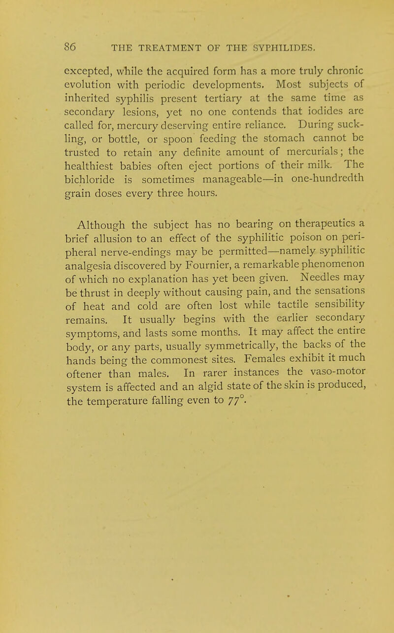 excepted, while the acquired form has a more truly chronic evolution with periodic developments. Most subjects of inherited syphilis present tertiary at the same time as secondary lesions, yet no one contends that iodides are called for, mercury deserving entire reliance. During suck- ling, or bottle, or spoon feeding the stomach cannot be trusted to retain any definite amount of mercurials; the healthiest babies often eject portions of their milk. The bichloride is sometimes manageable—in one-hundredth grain doses every three hours. Although the subject has no bearing on therapeutics a brief allusion to an effect of the syphilitic poison on peri- pheral nerve-endings may be permitted—namely syphilitic analgesia discovered by Fournier, a remarkable phenomenon of which no explanation has yet been given. Needles may be thrust in deeply without causing pain, and the sensations of heat and cold are often lost while tactile sensibility remains. It usually begins with the earlier secondary symptoms, and lasts some months. It may affect the entire body, or any parts, usually symmetrically, the backs of the hands being the commonest sites. Females exhibit it much oftener than males. In rarer instances the vaso-motor system is affected and an algid state of the skin is produced, the temperature falling even to 770.