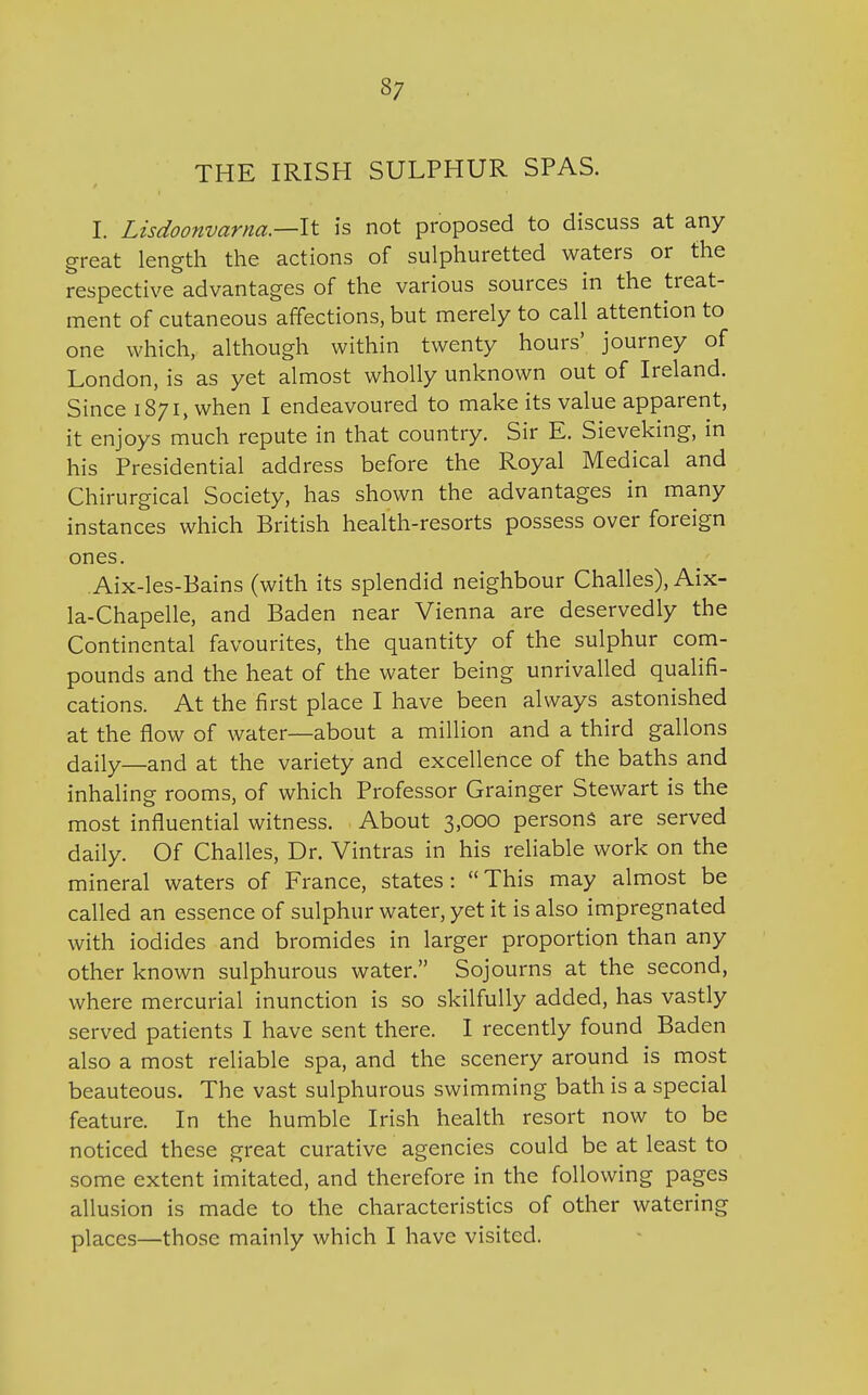 37 THE IRISH SULPHUR SPAS. I. Lisdoonvarna.—lt is not proposed to discuss at any great length the actions of sulphuretted waters or the respective advantages of the various sources in the treat- ment of cutaneous affections, but merely to call attention to one which, although within twenty hours' journey of London, is as yet almost wholly unknown out of Ireland. Since 1871, when I endeavoured to make its value apparent, it enjoys much repute in that country. Sir E. Sieveking, in his Presidential address before the Royal Medical and Chirurgical Society, has shown the advantages in many instances which British health-resorts possess over foreign ones. .Aix-les-Bains (with its splendid neighbour Challes), Aix- la-Chapelle, and Baden near Vienna are deservedly the Continental favourites, the quantity of the sulphur com- pounds and the heat of the water being unrivalled qualifi- cations. At the first place I have been always astonished at the flow of water—about a million and a third gallons daily—and at the variety and excellence of the baths and inhaling rooms, of which Professor Grainger Stewart is the most influential witness. About 3,000 persons are served daily. Of Challes, Dr. Vintras in his reliable work on the mineral waters of France, states: This may almost be called an essence of sulphur water, yet it is also impregnated with iodides and bromides in larger proportion than any other known sulphurous water. Sojourns at the second, where mercurial inunction is so skilfully added, has vastly served patients I have sent there. I recently found Baden also a most reliable spa, and the scenery around is most beauteous. The vast sulphurous swimming bath is a special feature. In the humble Irish health resort now to be noticed these great curative agencies could be at least to some extent imitated, and therefore in the following pages allusion is made to the characteristics of other watering places—those mainly which I have visited.