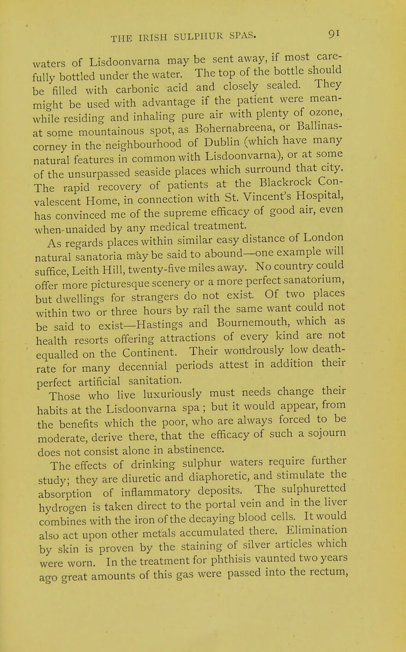 waters of Lisdoonvarna maybe sent away, if most care- fully bottled under the water. The top of the bottle should be filled with carbonic acid and closely sealed. Ihey might be used with advantage if the patient were mean- while residing and inhaling pure air with plenty of ozone, at some mountainous spot, as Bohernabreena., or Ballmas- corney in the neighbourhood of Dublin (which have many natural features in common with Lisdoonvarna), or at some of the unsurpassed seaside places which surround that city. The rapid recovery of patients at the Blackrock Con- valescent Home, in connection with St. Vincent's Hospital, has convinced me of the supreme efficacy of good air, even when-unaided by any medical treatment. As regards places within similar easy distance of London natural sanatoria may be said to abound—one example will suffice, Leith Hill, twenty-five miles away. No country could offer more picturesque scenery or a more perfect sanatorium, but dwellings for strangers do not exist. Of two places within two or three hours by rail the same want could not be said to exist—Hastings and Bournemouth, which as health resorts offering attractions of every kind are not equalled on the Continent. Their wondrously low death- rate for many decennial periods attest in addition their perfect artificial sanitation. _ Those who live luxuriously must needs change their habits at the Lisdoonvarna spa ; but it would appear, from the benefits which the poor, who are always forced to be moderate, derive there, that the efficacy of such a sojourn does not consist alone in abstinence. The effects of drinking sulphur waters require further study they are diuretic and diaphoretic, and stimulate the absorption of inflammatory deposits. The sulphuretted hydrogen is taken direct to the portal vein and in the liver combines with the iron of the decaying blood cells. It would also act upon other metals accumulated there. Elimination by skin is proven by the staining of silver articles which were worn. In the treatment for phthisis vaunted two years ago great amounts of this gas were passed into the rectum,