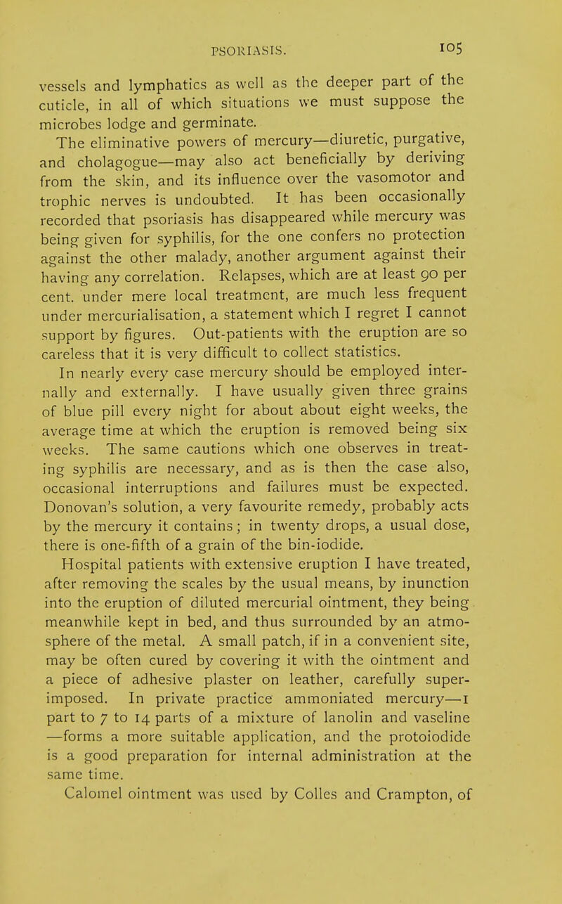 vessels and lymphatics as well as the deeper part of the cuticle, in all of which situations we must suppose the microbes lodge and germinate. The eliminative powers of mercury—diuretic, purgative, and cholagogue—may also act beneficially by deriving from the skin, and its influence over the vasomotor and trophic nerves is undoubted. It has been occasionally recorded that psoriasis has disappeared while mercury was being given for syphilis, for the one confers no protection against the other malady, another argument against their having any correlation. Relapses, which are at least 90 per cent, under mere local treatment, are much less frequent under mercurialisation, a statement which I regret I cannot support by figures. Out-patients with the eruption are so careless that it is very difficult to collect statistics. In nearly every case mercury should be employed inter- nally and externally. I have usually given three grains of blue pill every night for about about eight weeks, the average time at which the eruption is removed being six weeks. The same cautions which one observes in treat- ing syphilis are necessary, and as is then the case also, occasional interruptions and failures must be expected. Donovan's solution, a very favourite remedy, probably acts by the mercury it contains; in twenty drops, a usual dose, there is one-fifth of a grain of the bin-iodide. Hospital patients with extensive eruption I have treated, after removing the scales by the usual means, by inunction into the eruption of diluted mercurial ointment, they being meanwhile kept in bed, and thus surrounded by an atmo- sphere of the metal. A small patch, if in a convenient site, may be often cured by covering it with the ointment and a piece of adhesive plaster on leather, carefully super- imposed. In private practice ammoniated mercury—1 part to 7 to 14 parts of a mixture of lanolin and vaseline —forms a more suitable application, and the protoiodide is a good preparation for internal administration at the same time. Calomel ointment was used by Colles and Crampton, of