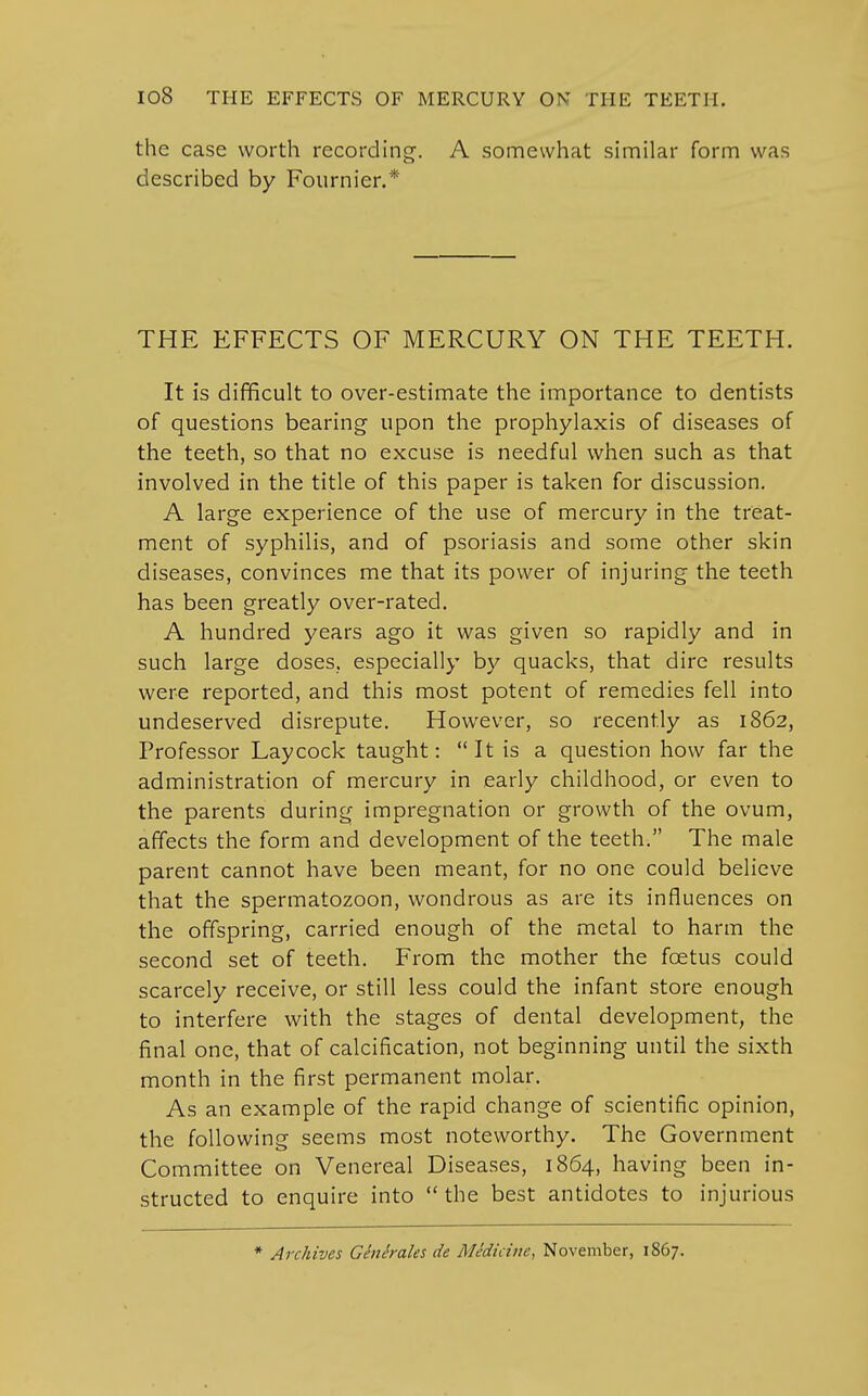 the case worth recording. A somewhat similar form was described by Fournier.* THE EFFECTS OF MERCURY ON THE TEETH. It is difficult to over-estimate the importance to dentists of questions bearing upon the prophylaxis of diseases of the teeth, so that no excuse is needful when such as that involved in the title of this paper is taken for discussion. A large experience of the use of mercury in the treat- ment of syphilis, and of psoriasis and some other skin diseases, convinces me that its power of injuring the teeth has been greatly over-rated. A hundred years ago it was given so rapidly and in such large doses, especially by quacks, that dire results were reported, and this most potent of remedies fell into undeserved disrepute. However, so recently as 1862, Professor Laycock taught:  It is a question how far the administration of mercury in early childhood, or even to the parents during impregnation or growth of the ovum, affects the form and development of the teeth. The male parent cannot have been meant, for no one could believe that the spermatozoon, wondrous as are its influences on the offspring, carried enough of the metal to harm the second set of teeth. From the mother the foetus could scarcely receive, or still less could the infant store enough to interfere with the stages of dental development, the final one, that of calcification, not beginning until the sixth month in the first permanent molar. As an example of the rapid change of scientific opinion, the following seems most noteworthy. The Government Committee on Venereal Diseases, 1864, having been in- structed to enquire into  the best antidotes to injurious * Archives Glne'rales de Medicine, November, 1867.