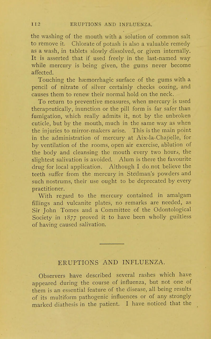 the washing of the mouth with a solution of common salt to remove it. Chlorate of potash is also a valuable remedy as a wash, in tablets slowly dissolved, or given internally. It is asserted that if used freely in the last-named way while mercury is being given, the gums never become affected. Touching the hsemorrhagic surface of the gums with a pencil of nitrate of silver certainly checks oozing, and causes them to renew their normal hold on the neck. To return to preventive measures, when mercury is used therapeutically, inunction or the pill form is far safer than fumigation, which really admits it, not by the unbroken cuticle, but by the mouth, much in the same way as when the injuries to mirror-makers arise. This is the main point in the administration of mercury at Aix-la-Chapelle, for by ventilation of the rooms, open air exercise, ablution of the body and cleansing the mouth every two hour.i, the slightest salivation is avoided. Alum is there the favourite drug for local application. Although I do not believe the teeth suffer from the mercury in Stedman's powders and such nostrums, their use ought to be deprecated by every practitioner. With regard to the mercury contained in amalgam fillings and vulcanite plates, no remarks are needed, as Sir John Tomes and a Committee of the Odontological Society in 1877 proved it to have been wholly guiltless of having caused salivation. ERUPTIONS AND INFLUENZA. Observers have described several rashes which have appeared during the course of influenza, but not one of them is an essential feature of the disease, all being results of its multiform pathogenic influences or of any strongly marked diathesis in the patient. I have noticed that the