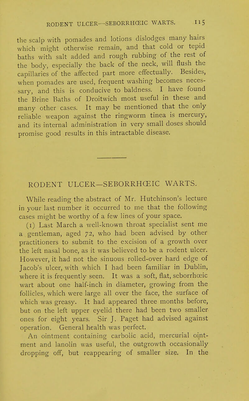 the scalp with pomades and lotions dislodges many hairs which might otherwise remain, and that cold or tepid baths with salt added and rough rubbing of the rest of the body, especially the back of the neck, will flush the capillaries of the affected part more effectually. Besides, when pomades are used, frequent washing becomes neces- sary, and this is conducive to baldness. I have found the Brine Baths of Droitwich most useful in these and many other cases. It may be mentioned that the only reliable weapon against the ringworm tinea is mercury, and its internal administration in very small doses should promise good results in this intractable disease. RODENT ULCER—SEBORRHCEIC WARTS. While reading the abstract of Mr. Hutchinson's lecture in your last number it occurred to me that the following cases might be worthy of a few lines of your space. (1) Last March a well-known throat specialist sent me a gentleman, aged 72, who had been advised by other practitioners to submit to the excision of a growth over the left nasal bone, as it was believed to be a rodent ulcer. However, it had not the sinuous rolled-over hard edge of Jacob's ulcer, with which I had been familiar in Dublin, where it is frequently seen. It was a soft, flat, seborrhceic wart about one half-inch in diameter, growing from the follicles, which were large all over the face, the surface of which was greasy. It had appeared three months before, but on the left upper eyelid there had been two smaller ones for eight years. Sir J. Paget had advised against operation. General health was perfect. An ointment containing carbolic acid, mercurial oint- ment and lanolin was useful, the outgrowth occasionally dropping off, but reappearing of smaller size. In the