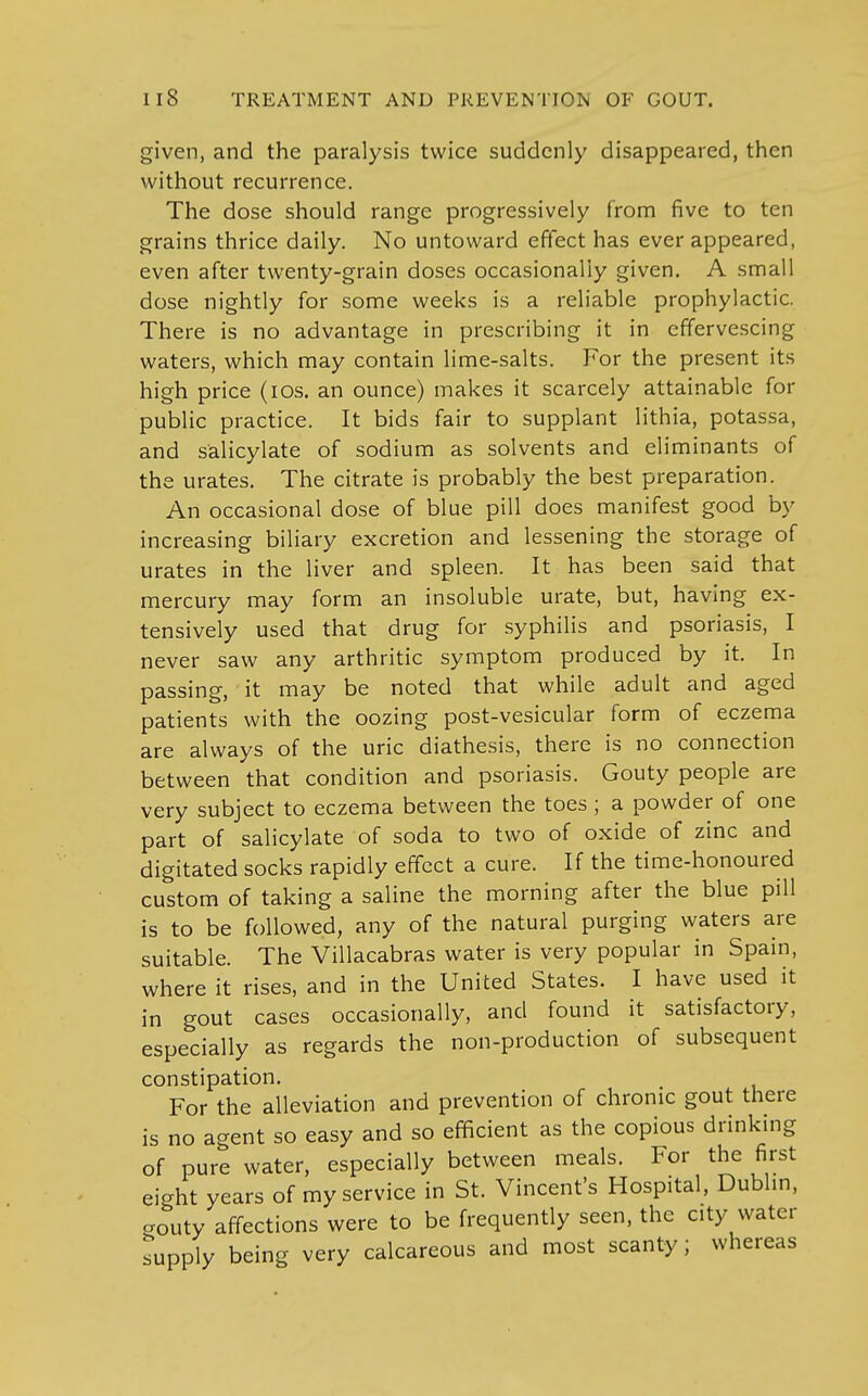 given, and the paralysis twice suddenly disappeared, then without recurrence. The dose should range progressively from five to ten grains thrice daily. No untoward effect has ever appeared, even after twenty-grain doses occasionally given. A small dose nightly for some weeks is a reliable prophylactic. There is no advantage in prescribing it in effervescing waters, which may contain lime-salts. For the present its high price (ios. an ounce) makes it scarcely attainable for public practice. It bids fair to supplant lithia, potassa, and salicylate of sodium as solvents and eliminants of the urates. The citrate is probably the best preparation. An occasional dose of blue pill does manifest good by increasing biliary excretion and lessening the storage of urates in the liver and spleen. It has been said that mercury may form an insoluble urate, but, having ex- tensively used that drug for syphilis and psoriasis, I never saw any arthritic symptom produced by it. In passing, it may be noted that while adult and aged patients with the oozing post-vesicular form of eczema are always of the uric diathesis, there is no connection between that condition and psoriasis. Gouty people are very subject to eczema between the toes ; a powder of one part of salicylate of soda to two of oxide of zinc and digitated socks rapidly effect a cure. If the time-honoured custom of taking a saline the morning after the blue pill is to be followed, any of the natural purging waters are suitable. The Villacabras water is very popular in Spain, where it rises, and in the United States. I have used it in gout cases occasionally, and found it satisfactory, especially as regards the non-production of subsequent constipation. For the alleviation and prevention of chronic gout there is no agent so easy and so efficient as the copious drinking of pure water, especially between meals. For the first eight years of my service in St. Vincent's Hospital, Dublin, CTOuty affections were to be frequently seen, the city water supply being very calcareous and most scanty; whereas