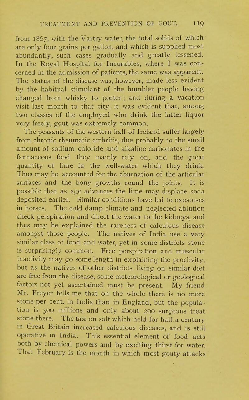 from 1867, with the Vartry water, the total solids of which are only four grains per gallon, and which is supplied most abundantly, such cases gradually and greatly lessened. In the Royal Hospital for Incurables, where I was con- cerned in the admission of patients, the same was apparent. The status of the disease was, however, made less evident by the habitual stimulant of the humbler people having changed from whisky to porter; and during a vacation visit last month to that city, it was evident that, among two classes of the employed who drink the latter liquor very freely, gout was extremely common. The peasants of the western half of Ireland suffer largely from chronic rheumatic arthritis, due probably to the small amount of sodium chloride and alkaline carbonates in the farinaceous food they mainly rely on, and the great quantity of lime in the well-water which they drink. Thus may be accounted for the eburnation of the articular surfaces and the bony growths round the joints. It is possible that as age advances the lime may displace soda deposited earlier. Similar conditions have led to exostoses in horses. The cold damp climate and neglected ablution check perspiration and direct the water to the kidneys, and thus may be explained the rareness of calculous disease amongst those people. The natives of India use a very similar class of food and water, yet in some districts stone is surprisingly common. Free perspiration and muscular inactivity may go some length in explaining the proclivity, but as the natives of other districts living on similar diet are free from the disease, some meteorological or geological factors not yet ascertained must be present. My friend Mr. Freyer tells me that on the whole there is no more stone per cent, in India than in England, but the popula- tion is 300 millions and only about 200 surgeons treat stone there. The tax on salt which held for half a century in Great Britain increased calculous diseases, and is still operative in India. This essential element of food acts both by chemical powers and by exciting thirst for water. That February is the month in which most gouty attacks