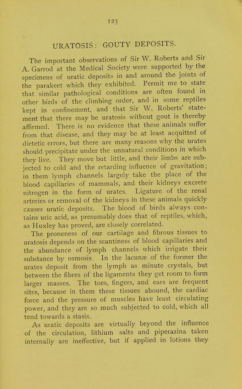 URATOSIS : GOUTY DEPOSITS. The important observations of Sir W. Roberts and Sir A. Garrod at the Medical Society were supported by the specimens of uratic deposits in and around the joints of the parakeet which they exhibited. Permit me to state that similar pathological conditions are often found in other birds of the climbing order, and in some reptiles kept in confinement, and that Sir W. Roberts' state- ment that there may be uratosis without gout is thereby affirmed. There is no evidence that these animals suffer from that disease, and they may be at least acquitted of dietetic errors, but there are many reasons why the urates should precipitate under the unnatural conditions in which they live. They move but little, and their limbs are sub- jected to cold and the retarding influence of gravitation; in them lymph channels largely take the place of the blood capillaries of mammals, and their kidneys excrete nitrogen in the form of urates. Ligature of the renal arteries or removal of the kidneys in these animals quickly causes uratic deposits. The blood of birds always con- tains uric acid, as presumably does that of reptiles, which, as Huxley has proved, are closely correlated. The proneness of our cartilage and fibrous tissues to uratosis depends on the scantiness of blood capillaries and the abundance of lymph channels which irrigate their substance by osmosis, In the lacunse of the former the urates deposit from the lymph as minute crystals, but between the fibres of the ligaments they get room to form larger masses. The toes, fingers, and ears are frequent sites, because in them these tissues abound, the cardiac force and the pressure of muscles have least circulating power, and they are so much subjected to cold, which all tend towards a stasis. As uratic deposits are virtually beyond the influence of the circulation, lithium salts and piperazina taken internally are ineffective, but if applied in lotions they