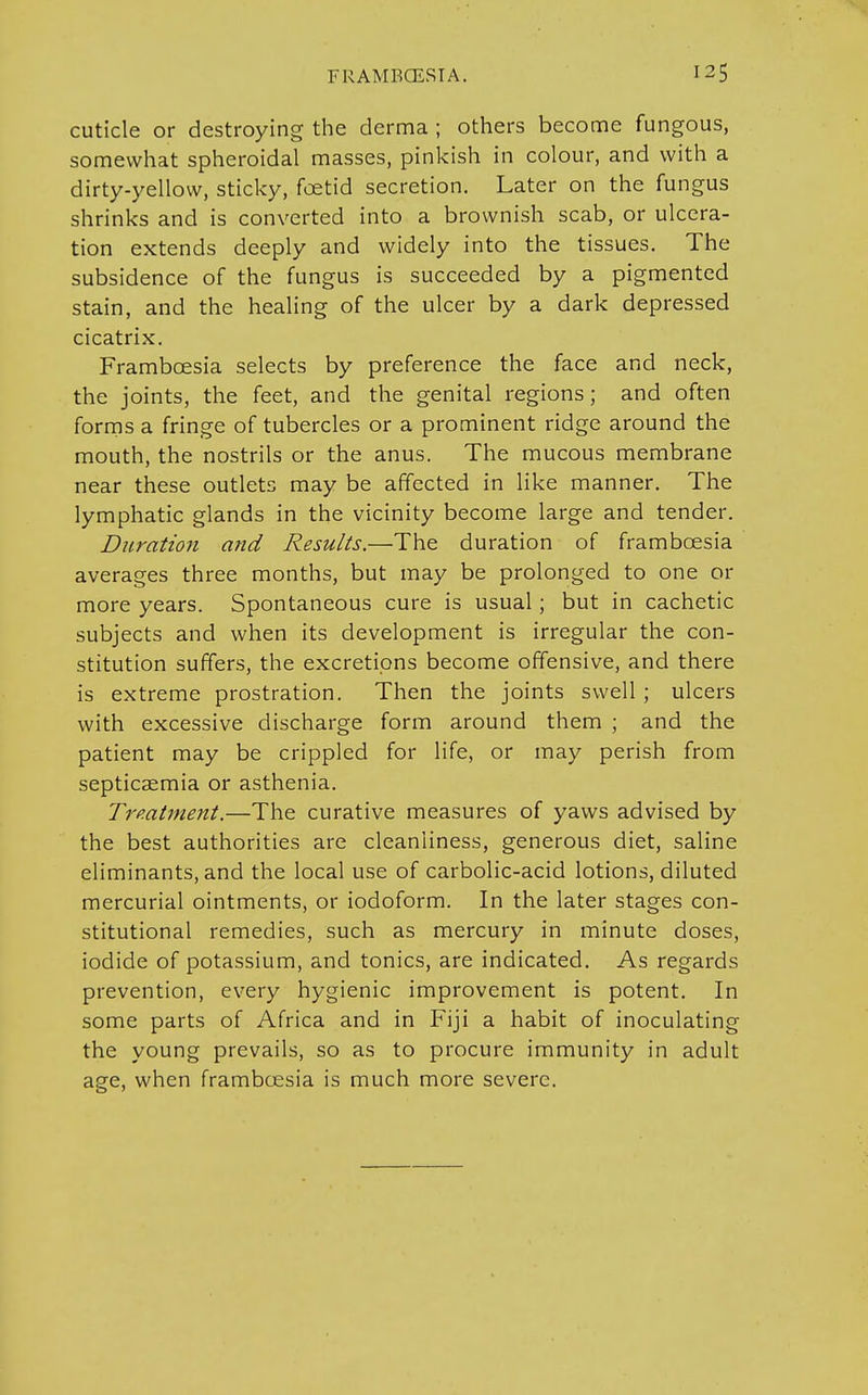 cuticle or destroying the derma ; others become fungous, somewhat spheroidal masses, pinkish in colour, and with a dirty-yellow, sticky, foetid secretion. Later on the fungus shrinks and is converted into a brownish scab, or ulcera- tion extends deeply and widely into the tissues. The subsidence of the fungus is succeeded by a pigmented stain, and the healing of the ulcer by a dark depressed cicatrix. Frambcesia selects by preference the face and neck, the joints, the feet, and the genital regions; and often forms a fringe of tubercles or a prominent ridge around the mouth, the nostrils or the anus. The mucous membrane near these outlets may be affected in like manner. The lymphatic glands in the vicinity become large and tender. Duration and Results.—The duration of frambcesia averages three months, but may be prolonged to one or more years. Spontaneous cure is usual; but in cachetic subjects and when its development is irregular the con- stitution suffers, the excretions become offensive, and there is extreme prostration. Then the joints swell; ulcers with excessive discharge form around them ; and the patient may be crippled for life, or may perish from septicaemia or asthenia. Treatment.—The curative measures of yaws advised by the best authorities are cleanliness, generous diet, saline eliminants, and the local use of carbolic-acid lotions, diluted mercurial ointments, or iodoform. In the later stages con- stitutional remedies, such as mercury in minute doses, iodide of potassium, and tonics, are indicated. As regards prevention, every hygienic improvement is potent. In some parts of Africa and in Fiji a habit of inoculating the young prevails, so as to procure immunity in adult age, when frambcesia is much more severe.
