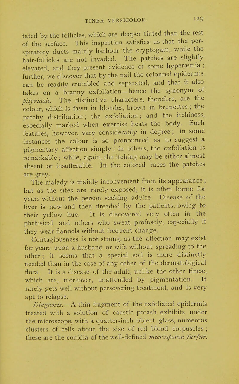 tated by the follicles, which are deeper tinted than the rest of the surface. This inspection satisfies us that the per- spiratory ducts mainly harbour the cryptogam, while the hair-follicles are not invaded. The patches are slightly elevated, and they present evidence of some hyperemia ; further, we discover that by the nail the coloured epidermis can be readily crumbled and separated, and that it also takes on a branny exfoliation—hence the synonym of pityriasis. The distinctive characters, therefore, are the colour, which is fawn in blondes, brown in brunettes; the patchy distribution ; the exfoliation ; and the itchiness, especially marked when exercise heats the body. Such features, however, vary considerably in degree; in some instances the colour is so pronounced as to suggest a pigmentary affection simply ; in others, the exfoliation is remarkable; while, again, the itching may be either almost absent or insufferable. In the colored races the patches are grey. The malady is mainly inconvenient from its appearance; but as the sites are rarely exposed, it is often borne for years without the person seeking advice. Disease of the liver is now and then dreaded by the patients, owing to their yellow hue. It is discovered very often in the phthisical and others who sweat profusely, especially if they wear flannels without frequent change. Contagiousness is not strong, as the affection may exist for years upon a husband or wife without spreading to the other; it seems that a special soil is more distinctly needed than in the case of any other of the dermatological flora. It is a disease of the adult, unlike the other tineae, which are, moreover, unattended by pigmentation. It rarely gets well without persevering treatment, and is very apt to relapse. Diagnosis.—A thin fragment of the exfoliated epidermis treated with a solution of caustic potash exhibits under the microscope, with a quarter-inch object glass, numerous clusters of cells about the size of red blood corpuscles ; these are the conidia of the well-defined microsporon furfur.
