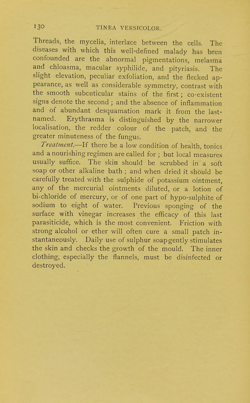 Threads, the mycelia, interlace between the cells. The diseases with which this well-defined malady has been confounded are the abnormal pigmentations, melasma and chloasma, macular syphilide, and pityriasis. The slight elevation, peculiar exfoliation, and the flecked ap- pearance, as well as considerable symmetry, contrast with the smooth subcuticular stains of the first; co-existent signs denote the second ; and the absence of inflammation and of abundant desquamation mark it from the last- named. Erythrasma is distinguished by the narrower localisation, the redder colour of the patch, and the greater minuteness of the fungus. Treatment.—If there be a low condition of health, tonics and a nourishing regimen are called for ; but local measures usually suffice. The skin should be scrubbed in a soft soap or other alkaline bath ; and when dried it should be carefully treated with the sulphide of potassium ointment, any of the mercurial ointments diluted, or a lotion of bi-chloride of mercury, or of one part of hypo-sulphite of sodium to eight of water. Previous sponging of the surface with vinegar increases the efficacy of this last parasiticide, which is the most convenient. Friction with strong alcohol or ether will often cure a small patch in- stantaneously. Daily use of sulphur soap gently stimulates the skin and checks the growth of the mould. The inner clothing, especially the flannels, must be disinfected or destroyed.