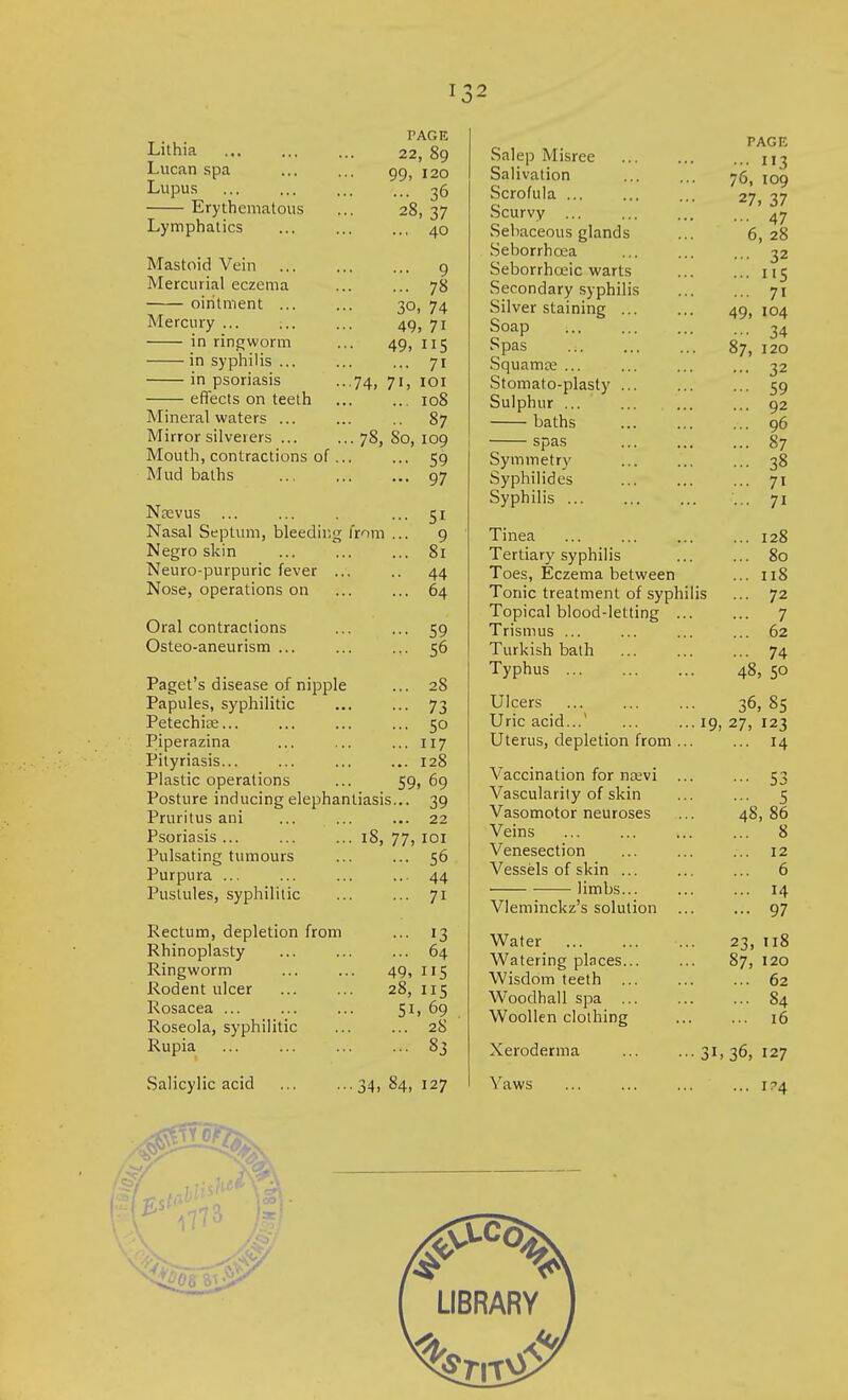 Lithia Lucan spa Lupus Erythematous Lymphatics Mastoid Vein Mercurial eczema ointment ... Mercury ... ;.. in ringworm in syphilis ... in psoriasis effects on teeth Mineral waters ... Mirror silverers ... Mouth, contractions of Mud baths Neevus ... Nasal Septum, bleeding from Negro skin Neuro-purpuric fever ... Nose, operations on Oral contractions Osteo-aneurism ... Paget's disease of nipple Papules, syphilitic Petechiae... Piperazina Pityriasis... Plastic operations Posture inducing elephantiasis Pruritus ani Psoriasis ... Pulsating tumours Purpura ... Pustules, syphilitic FAGF, 22, 89 99, 120 . ... 36 28, 37 ... 40 ... 9 . ... 78 3o, 74 49, 7i 49, 5 ... 71 ■74, 7i, 101 108 87 78, So, 109 •• 59 .. 97 •• Si •• 9 .. 81 • 44 .. 64 •• 59 .. 56 .. 28 •• 73 .. 50 .. 117 .. 128 59, 69 •• 39 .. 22 77, i°i 56 44 71 IS, Rectum, depletion from Rhinoplasty Ringworm Rodent ulcer Rosacea ... Roseola, syphilitic Rupia 13 64 49, 115 28, 115 51, 69 ... 28 ... 83 .Salicylic acid ■••34, 84, 127 Salep Misree Salivation Scrofula ... Scurvy ... Sebaceous glands Seborrhcea Seborrhceic warts Secondary syphilis Silver staining ... Soap Spas .;. Squamte ... Stomato-plasty ... Sulphur baths spas Symmetry Syphilides Syphilis ... Tinea Tertiary syphilis Toes, Eczema between Tonic treatment of syphilis Topical blood-letting ... Trismus ... Turkish bath Typhus ... PAG E ... 113 76, 109 27, 37 ... 47 6, 28 ... 32 ... 115 ... 71 49, 104 ••• 34 87, 120 ... 32 ... 59 ... 92 ... 96 ... 87 ... 38 ... 71 ... 71 ... 128 ... 80 ... 11S ... 72 ... 7 ... 62 ... 74 48, 50 Ulcers Uric acid...' Uterus, depletion from Vaccination for naevi Vascularity of skin Vasomotor neuroses Veins Venesection Vessels of skin ... limbs... Vleminckz's solution Water Watering places... Wisdom teeth Woodhall spa ... Woollen clothing Xeroderma Yaws 36, 85 19, 27, 123 53 5 48, 86 8 12 6 14 97 23, 8 87, 120 ... 62 ... 84 ... 16 31, 36, 127 ... i?4 6 o>>