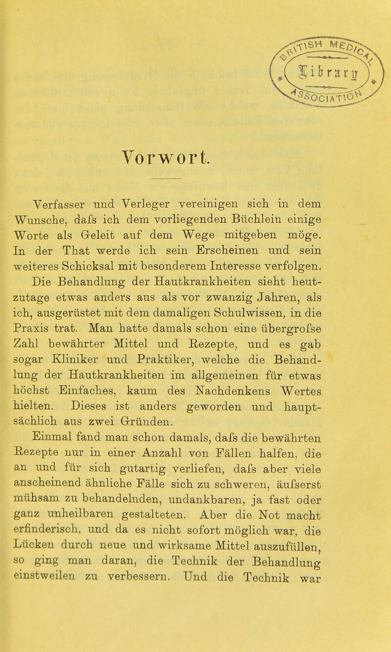 Vorwort. Verfasser und Verleger vereinigen sich in dem Wunsche, dafs ich dem vorliegenden Büchlein einige Worte als Geleit auf dem Wege mitgeben möge. In der That werde ich sein Erscheinen und sein weiteres Schicksal mit besonderem Interesse verfolgen. Die Behandlung der Hautkrankheiten sieht heut- zutage etwas anders aus als vor zwanzig Jahren, als ich, ausgerüstet mit dem damaligen Schulwissen, in die Praxis trat. Man hatte damals schon eine übergrofse Zahl bewährter Mittel und Rezepte, und es gab sogar Kliniker und Praktiker, welche die Behand- lung der Hautkrankheiten im allgemeinen für etwas höchst Einfaches, kaum des Nachdenkens Wertes hielten. Dieses ist anders geworden und haupt- sächlich aus zwei Gründen. Einmal fand man schon damals, dafs die bewährten Rezepte nur in einer Anzahl von Fällen halfen, die an und für sich gutartig verliefen, dafs aber viele anscheinend ähnliche Fälle sich zu schweren, äufserst mühsam zu behandelnden, undankbaren, ja fast oder ganz unheilbaren gestalteten. Aber die Not macht erfinderisch, und da es nicht sofort möglich war, die Lücken durch neue und wirksame Mittel auszufüllen, so ging man daran, die Technik der Behandlung einstweilen zu verbessern. Und die Technik war