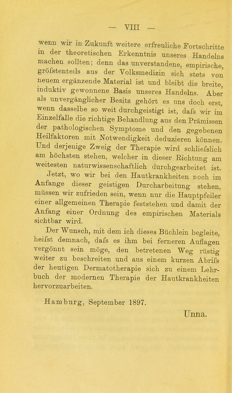 wenn wir in Zukunft weitere erfreuliche Fortschritte m der theoretischen Erkenntnis unseres Handelns machen sollten; denn das unverstandene, empirische, grösstenteils aus der Volksmedizin sich stets von neuem ergänzende Material ist und bleibt die breite, induktiv gewonnene Basis unseres Handelns. Aber als unvergänglicher Besitz gehört es uns doch erst, wenn dasselbe so weit durchgeistigt ist, dafs wir im Einzelfalle die richtige Behandlung aus den Prämissen der pathologischen Symptome und den gegebenen Heilfaktoren mit Notwendigkeit deduzieren können. Und derjenige Zweig der Therapie wird schliefslich am höchsten stehen, welcher in dieser Eichtling am weitesten naturwissenschaftlich durchgearbeitet ist. Jetzt, wo wir bei den Hautkrankheiten Doch im Anfange dieser geistigen Durcharbeitung stehen, müssen wir zufrieden sein, wenn nur die Hauptpfeiler einer allgemeinen Therapie feststehen und damit der Anfang einer Ordnung des empirischen Materials sichtbar wird. Der Wunsch, mit dem ich dieses Büchlein begleite, heifst demnach, dafs es ihm bei ferneren Auflagen vergönnt sein möge, den betretenen Weg rüstig weiter zu beschreiten und aus einem kurzen Abrifs der heutigen Dermatotherapie sich zu einem Lehr- buch der modernen Therapie der Hautkrankheiten hervorzuarbeiten. Hamburg, September 1897. Unna.