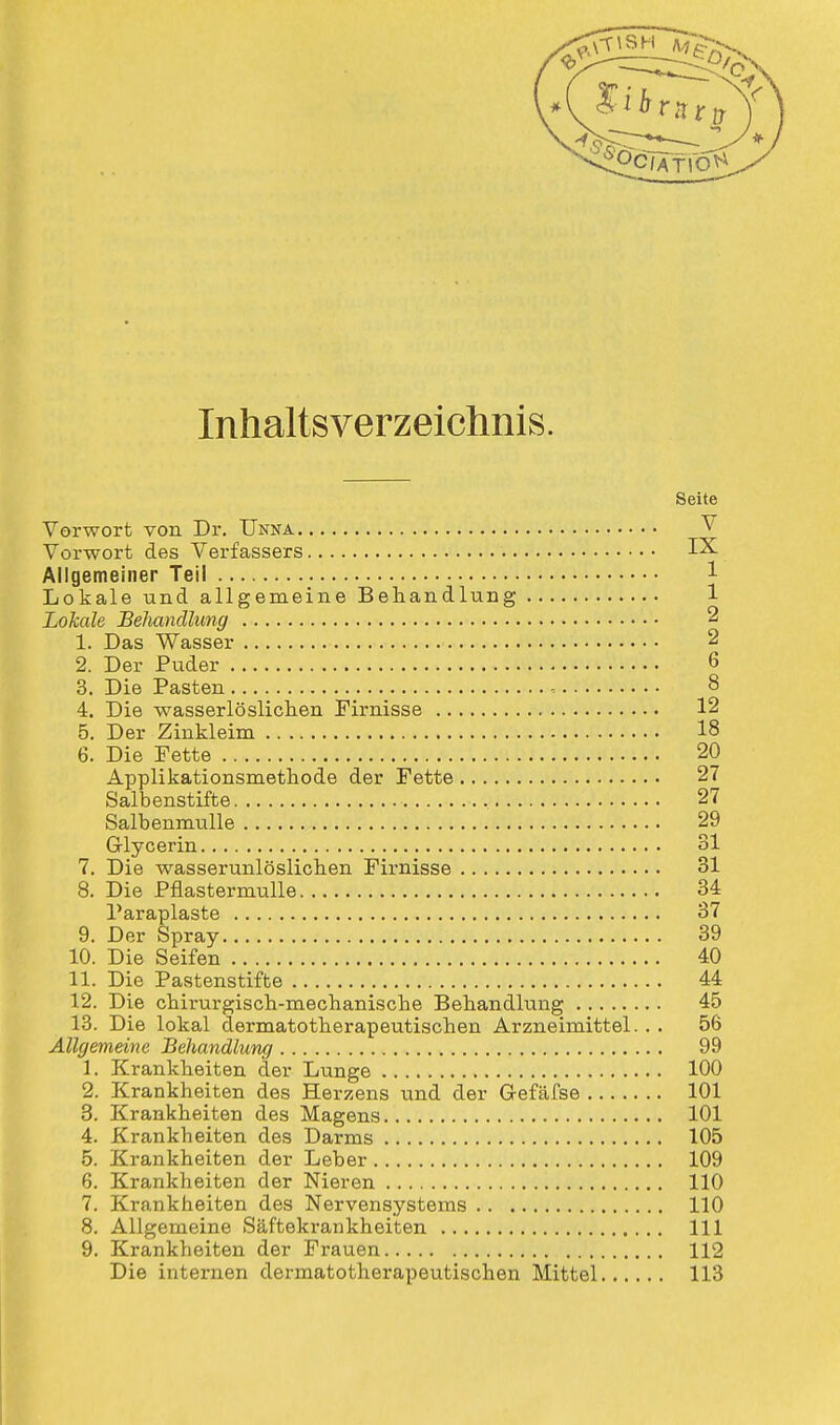 Inhaltsverzeichnis. Seite Vorwort von Dr. Unna V Vorwort des Verfassers IX Allgemeiner Teil Lokale und allgemeine Behandlung 1 Lohale Behandlung 2 1. Das Wasser 2 2. Der Puder 6 3. Die Pasten 8 4. Die wasserlöslichen Firnisse 12 5. Der Zinkleim 18 6. Die Fette 20 Applikationsmethode der Fette 27 Salbenstifte 27 Salbenmulle 29 G-lycerin 31 7. Die wasserunlöslichen Firnisse 31 8. Die Pflastermulle 34 Paraplaste 37 9. Der Spray 39 10. Die Seifen 40 11. Die Pastenstifte 44 12. Die chirurgisch-mechanische Behandkmg 45 13. Die lokal dermatotherapeutischen Arzneimittel. . . 56 Allgemeine Behandlung 99 1. Krankheiten der Lunge 100 2. Krankheiten des Herzens und der Gefäfse 101 3. Krankheiten des Magens 101 4. Krankheiten des Darms 105 5. Krankheiten der Leber 109 6. Krankheiten der Nieren 110 7. Krankheiten des Nervensystems 110 8. Allgemeine Säftekrankheiten 111 9. Krankheiten der Frauen 112 Die internen dermatotherapeutischen Mittel 113