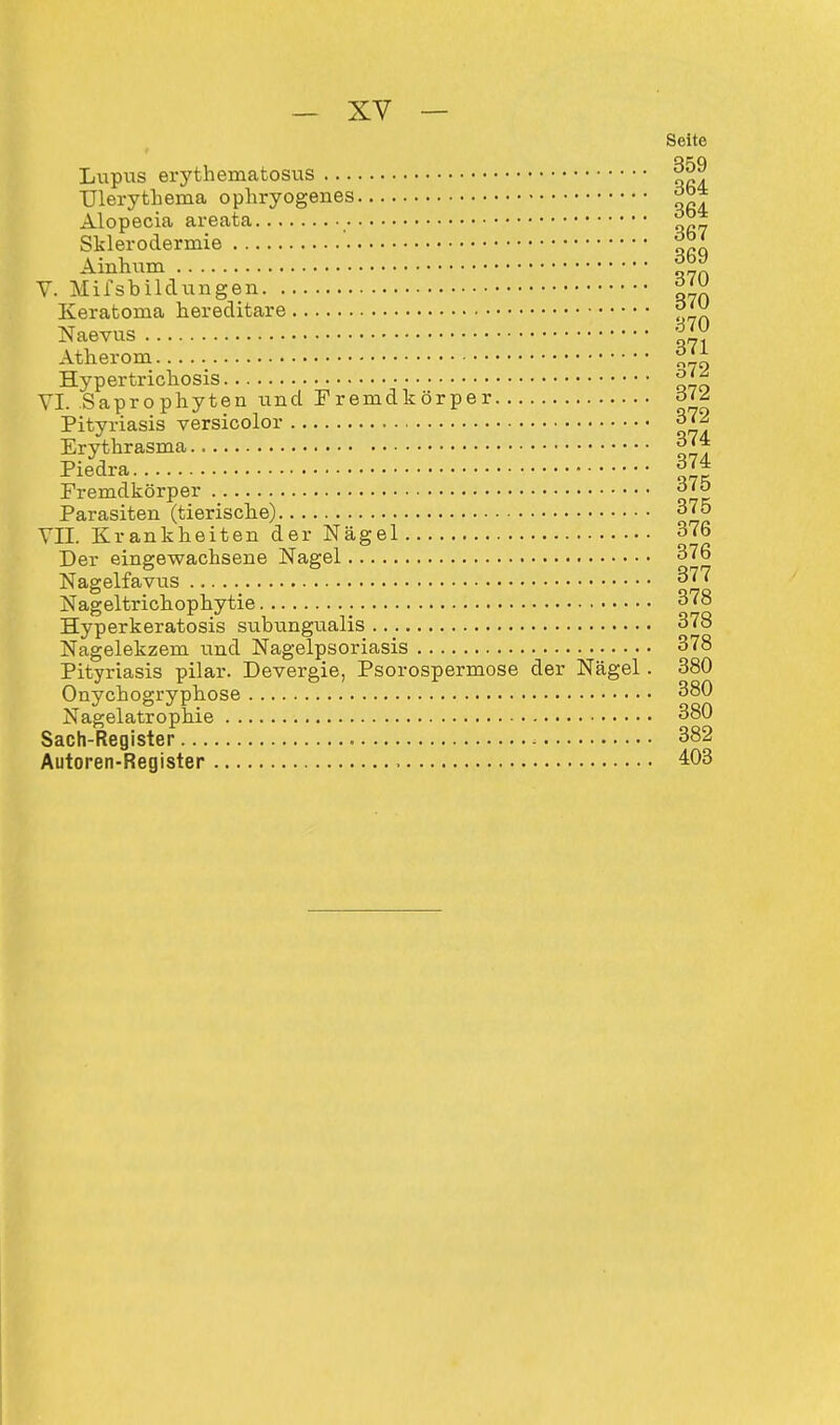 Seite Lupus erythematosus 359 TJlerythema ophryogenes j>ba Alopecia areata Sklerodermie {JJ< Ainhum ^ V. Mifsbildungen Keratoma hereditäre ^ Naevus Atherom °tx Hypertrichosis VI. Saprophyten und Fremdkörper oU Pityriasis versicolor 372 Erythrasma 374 Piedra 374 Fremdkörper Parasiten (tierische) 375 VII. Krankheiten der Nägel 376 Der eingewachsene Nagel 376 Nagelfavus 377 Nageltrichophytie 378 Hyperkeratosis subungualis 378 Nagelekzem und Nagelpsoriasis 378 Pityriasis pilar. Devergie, Psorospermose der Nägel . 380 Onychogryphose 380 Nagelatrophie 380 Sach-Register > 382 Autoren-Register 403