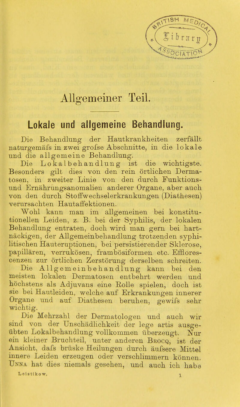 , { 3£ifrtutv Allgemeiner Teil. Lokale und allgemeine Behandlung. Die Behandlung der Hautkrankheiten zerfällt naturgemäfs in zwei grofse Abschnitte, in die lokale und die allgemeine Behandlung. Die Lokalbehandlung ist die wichtigste. Besonders gilt dies von den rein örtlichen Derma- tosen, in zweiter Linie von den durch Funktions- und Ernährungsanomalien anderer Organe, aber auch von den durch Stoffwechselerkrankungen (Diathesen) verursachten Hautaffektionen. Wohl kann man im allgemeinen bei konstitu- tionellen Leiden, z. B. bei der Syphilis, der lokalen Behandlung entraten, doch wird man gern bei hart- näckigen, der Allgemeinbehandlung trotzenden syphi- litischen Hauteruptionen, bei persistierender Sklerose, papillären, verrukösen, frambösiformen etc. Efflores- cenzen zur örtlichen Zerstörung derselben schreiten. Die Allgemeinbehandlung kann bei den meisten lokalen Dermatosen entbehrt werden und höchstens als Adjuvans eine Rolle spielen, doch ist sie bei Hautleiden, welche auf Erkrankungen innerer Organe und auf Diathesen beruhen, gewifs sehr wichtig. Die Mehrzahl der Dermatologen und auch wir sind von der Unschädlichkeit der lege artis ausge- übten Lokalbehandlung vollkommen überzeugt. Nur ein kleiner Bruchteil, unter anderen Brocq, ist der Ansicht, dafs brüske Heilungen durch äufsere Mittel innere Leiden erzeugen oder verschlimmern können. Unna hat dies niemals gesehen, und auch ich habe Leistlko w.