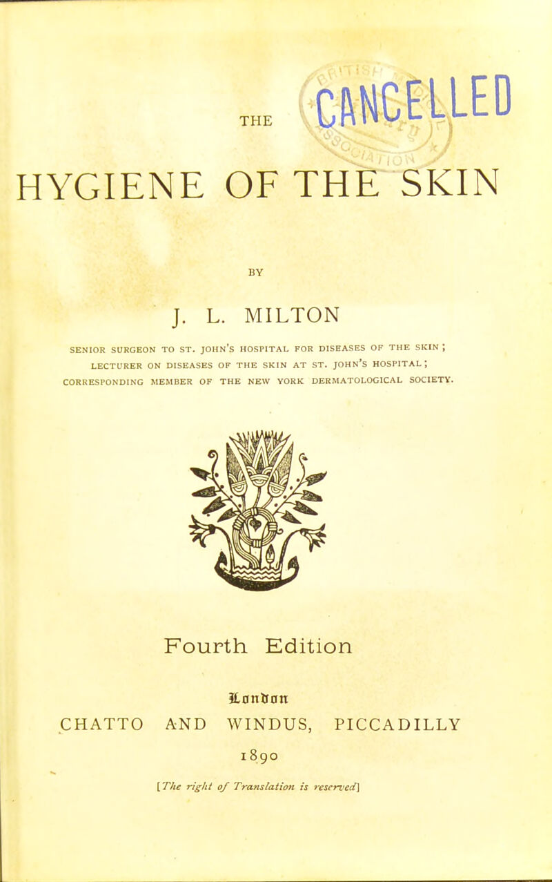 THE HYGIENE OF THE SKIN BY J. L. MILTON SENIOR SURGEON TO ST. JOHN'S HOSPITAL FOR DISEASES OF THE SKIN ; LECTURER ON DISEASES OF THE SKIN AT ST. JOHN'S HOSPITAL; CORRESPONDING MEMBER OF THE NEW YORK DERMATOLOGICAL SOCIETY. Fourth Edition iLontfon CHATTO AND WINDUS, PICCADILLY 1890 [The rigid of Translation is reserved]