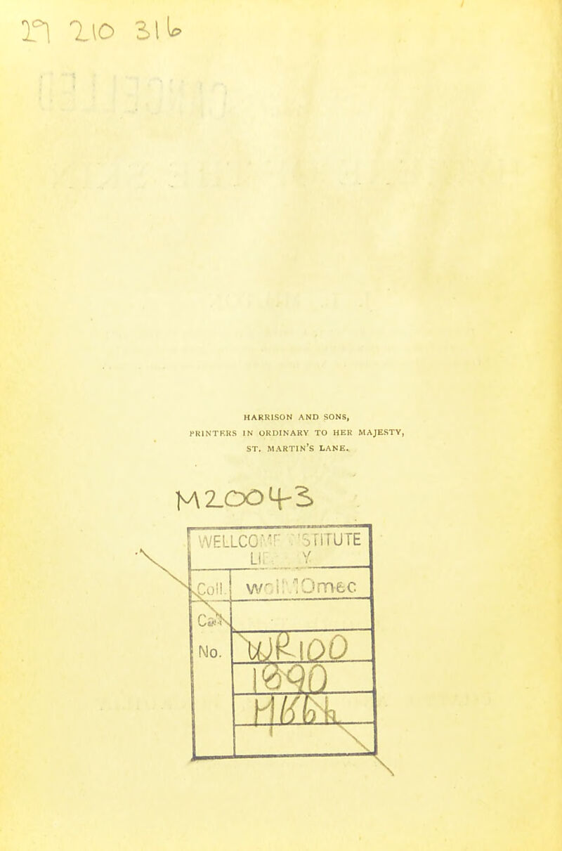 HARRISON AND SONS, PRINTERS IN ORDINARY TO HER MAJESTY, ST. MARTIN'S LANE. WELLCQM UE •STITUTE sgoll. No. Rioo WO