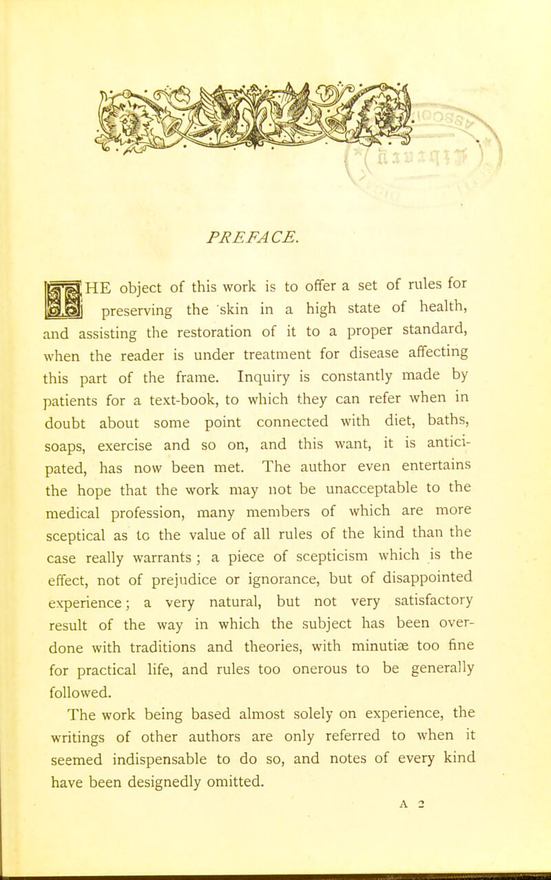 PREFACE. ;HE object of this work is to offer a set of rules for I preserving the skin in a high state of health, and assisting the restoration of it to a proper standard, when the reader is under treatment for disease affecting this part of the frame. Inquiry is constantly made by patients for a text-book, to which they can refer when in doubt about some point connected with diet, baths, soaps, exercise and so on, and this want, it is antici- pated, has now been met. The author even entertains the hope that the work may not be unacceptable to the medical profession, many members of which are more sceptical as to the value of all rules of the kind than the case really warrants ; a piece of scepticism which is the effect, not of prejudice or ignorance, but of disappointed experience; a very natural, but not very satisfactory result of the way in which the subject has been over- done with traditions and theories, with minutiae too fine for practical life, and rules too onerous to be generally followed. The work being based almost solely on experience, the writings of other authors are only referred to when it seemed indispensable to do so, and notes of every kind have been designedly omitted.