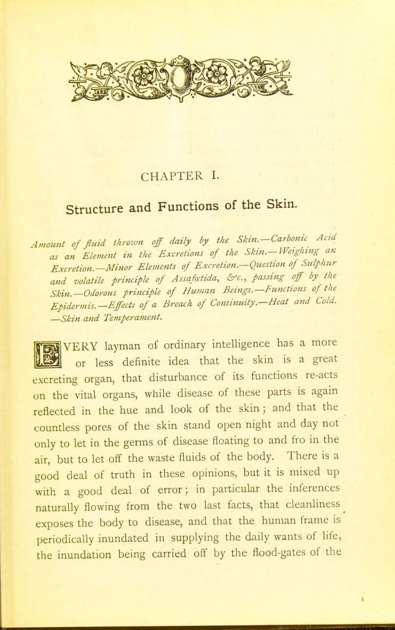 Structure and Functions of the Skin. Amount of fluid thrown off daily by the Skin.-Carbonic Acid as an Element in the Excretions of the Skin.-Weighing an Excretion.—Minor Elements of Excretion.—Question of Sulphur and volatile principle of Assafcetida, &e„ passing off by the Skin.—Odorous principle of Human Beings.—Functions of the Epidermis.—Effects of a Breach of Continuity.—Heat and Cold. —Skin and Temperament. VERY layman of ordinary intelligence has a more or less definite idea that the skin is a great excreting organ, that disturbance of its functions re-acts on the vital organs, while disease of these parts is again reflected in the hue and look of the skin ; and that the countless pores of the skin stand open night and day not only to let in the germs of disease floating to and fro in the air, but to let off the waste fluids of the body. There is a good deal of truth in these opinions, but it is mixed up with a good deal of error; in particular the inferences naturally flowing from the two last facts, that cleanliness ^ exposes the body to disease, and that the human frame is periodically inundated in supplying the daily wants of life, the inundation being carried off by the flood-gates of the