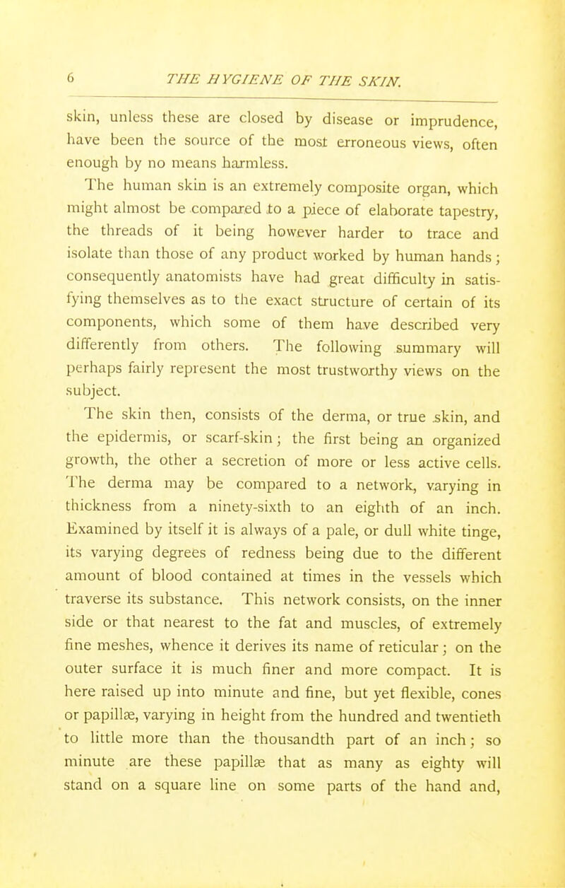 skin, unless these are closed by disease or imprudence, have been the source of the most erroneous views, often enough by no means harmless. The human skin is an extremely composite organ, which might almost be compared .to a piece of elaborate tapestry, the threads of it being however harder to trace and isolate than those of any product worked by human hands; consequently anatomists have had great difficulty in satis- fying themselves as to the exact structure of certain of its components, which some of them have described very differently from others. The following summary will perhaps fairly represent the most trustworthy views on the subject. The skin then, consists of the derma, or true .skin, and the epidermis, or scarf-skin; the first being an organized growth, the other a secretion of more or less active cells. The derma may be compared to a network, varying in thickness from a ninety-sixth to an eighth of an inch. Examined by itself it is always of a pale, or dull white tinge, its varying degrees of redness being due to the different amount of blood contained at times in the vessels which traverse its substance. This network consists, on the inner side or that nearest to the fat and muscles, of extremely fine meshes, whence it derives its name of reticular; on the outer surface it is much finer and more compact. It is here raised up into minute and fine, but yet flexible, cones or papillse, varying in height from the hundred and twentieth to little more than the thousandth part of an inch; so minute are these papilla? that as many as eighty will stand on a square line on some parts of the hand and,
