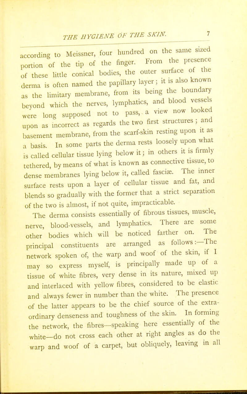 according to Meissner, four hundred on the same sized portion of the tip of the finger. From the presence of these little conical bodies, the outer surface of the derma is often named the papillary layer; it is also known as the limitary membrane, from its being the boundary beyond which the nerves, lymphatics, and blood vessels were long supposed not to pass, a view now looked upon as incorrect as regards the two first structures j and basement membrane, from the scarf-skin resting upon * as a basis In some parts the derma rests loosely upon what is called cellular tissue lying below it; in others it is firmly tethered, by means of what is known as connective tissue, to dense membranes lying below it, called fasciae. The inner surface rests upon a layer of cellular tissue and fat, and blends so gradually with the former that a strict separation of the two is almost, if not quite, impracticable. The derma consists essentially of fibrous tissues, muscle, nerve, blood-vessels, and lymphatics. There are some other bodies which will be noticed farther on. The principal constituents are arranged as follows:—The network spoken of, the warp and woof of the skin, if I may so express myself, is principally made up of a tissue of white fibres, very dense in its nature, mixed up and interlaced with yellow fibres, considered to be elastic and always fewer in number than the white. The presence of the latter appears to be the chief source of the extra- ordinary denseness and toughness of the skin. In forming the network, the fibres—speaking here essentially of the white-do not cross each other at right angles as do the warp and woof of a carpet, but obliquely, leaving in all
