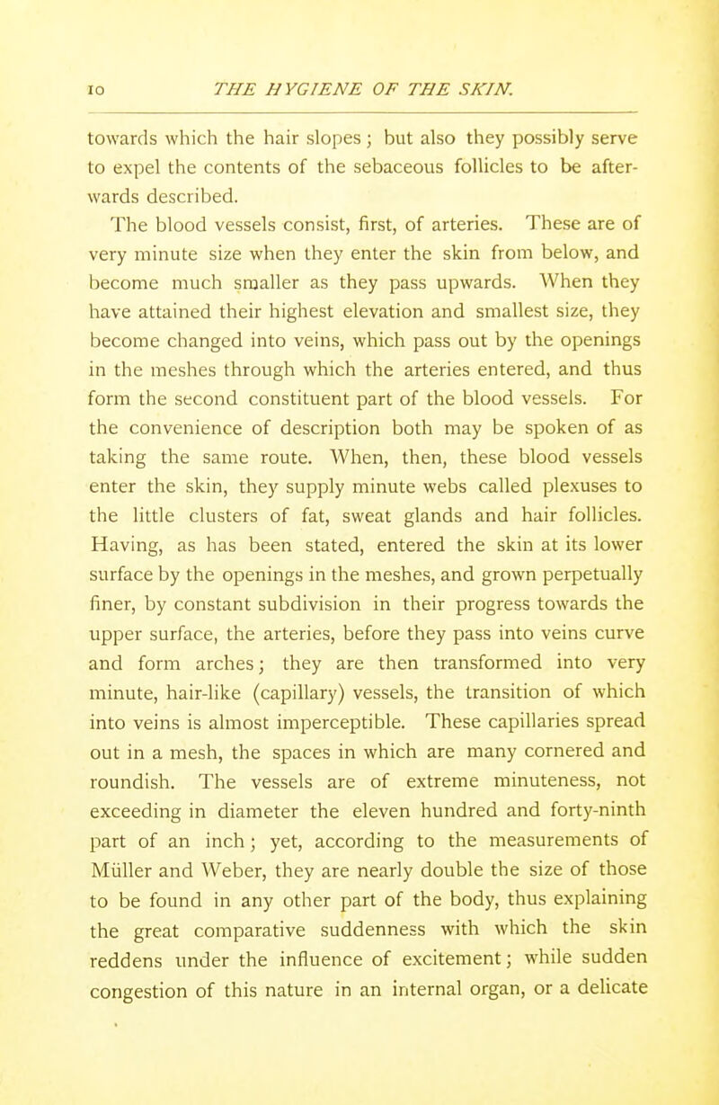 towards which the hair slopes ; but also they possibly serve to expel the contents of the sebaceous follicles to be after- wards described. The blood vessels consist, first, of arteries. These are of very minute size when they enter the skin from below, and become much smaller as they pass upwards. When they have attained their highest elevation and smallest size, they become changed into veins, which pass out by the openings in the meshes through which the arteries entered, and thus form the second constituent part of the blood vessels. For the convenience of description both may be spoken of as taking the same route. When, then, these blood vessels enter the skin, they supply minute webs called plexuses to the little clusters of fat, sweat glands and hair follicles. Having, as has been stated, entered the skin at its lower surface by the openings in the meshes, and grown perpetually finer, by constant subdivision in their progress towards the upper surface, the arteries, before they pass into veins curve and form arches; they are then transformed into very minute, hair-like (capillary) vessels, the transition of which into veins is almost imperceptible. These capillaries spread out in a mesh, the spaces in which are many cornered and roundish. The vessels are of extreme minuteness, not exceeding in diameter the eleven hundred and forty-ninth part of an inch ; yet, according to the measurements of Miiller and Weber, they are nearly double the size of those to be found in any other part of the body, thus explaining the great comparative suddenness with which the skin reddens under the influence of excitement; while sudden congestion of this nature in an internal organ, or a delicate