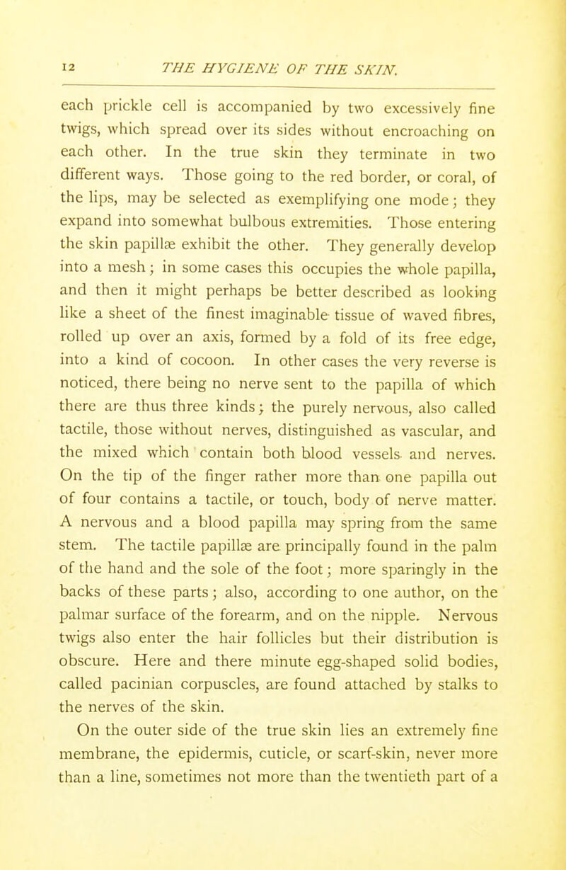 each prickle cell is accompanied by two excessively fine twigs, which spread over its sides without encroaching on each other. In the true skin they terminate in two different ways. Those going to the red border, or coral, of the li ps, may be selected as exemplifying one mode; they expand into somewhat bulbous extremities. Those entering the skin papilla? exhibit the other. They generally develop into a mesh; in some cases this occupies the whole papilla, and then it might perhaps be better described as looking like a sheet of the finest imaginable tissue of waved fibres, rolled up over an axis, formed by a fold of its free edge, into a kind of cocoon. In other cases the very reverse is noticed, there being no nerve sent to the papilla of which there are thus three kinds; the purely nervous, also called tactile, those without nerves, distinguished as vascular, and the mixed which contain both blood vessels- and nerves. On the tip of the finger rather more than one papilla out of four contains a tactile, or touch, body of nerve matter. A nervous and a blood papilla may spring from the same stem. The tactile papillae are principally found in the palm of the hand and the sole of the foot; more sparingly in the backs of these parts; also, according to one author, on the palmar surface of the forearm, and on the nipple. Nervous twigs also enter the hair follicles but their distribution is obscure. Here and there minute egg-shaped solid bodies, called pacinian corpuscles, are found attached by stalks to the nerves of the skin. On the outer side of the true skin lies an extremely fine membrane, the epidermis, cuticle, or scarf-skin, never more than a line, sometimes not more than the twentieth part of a