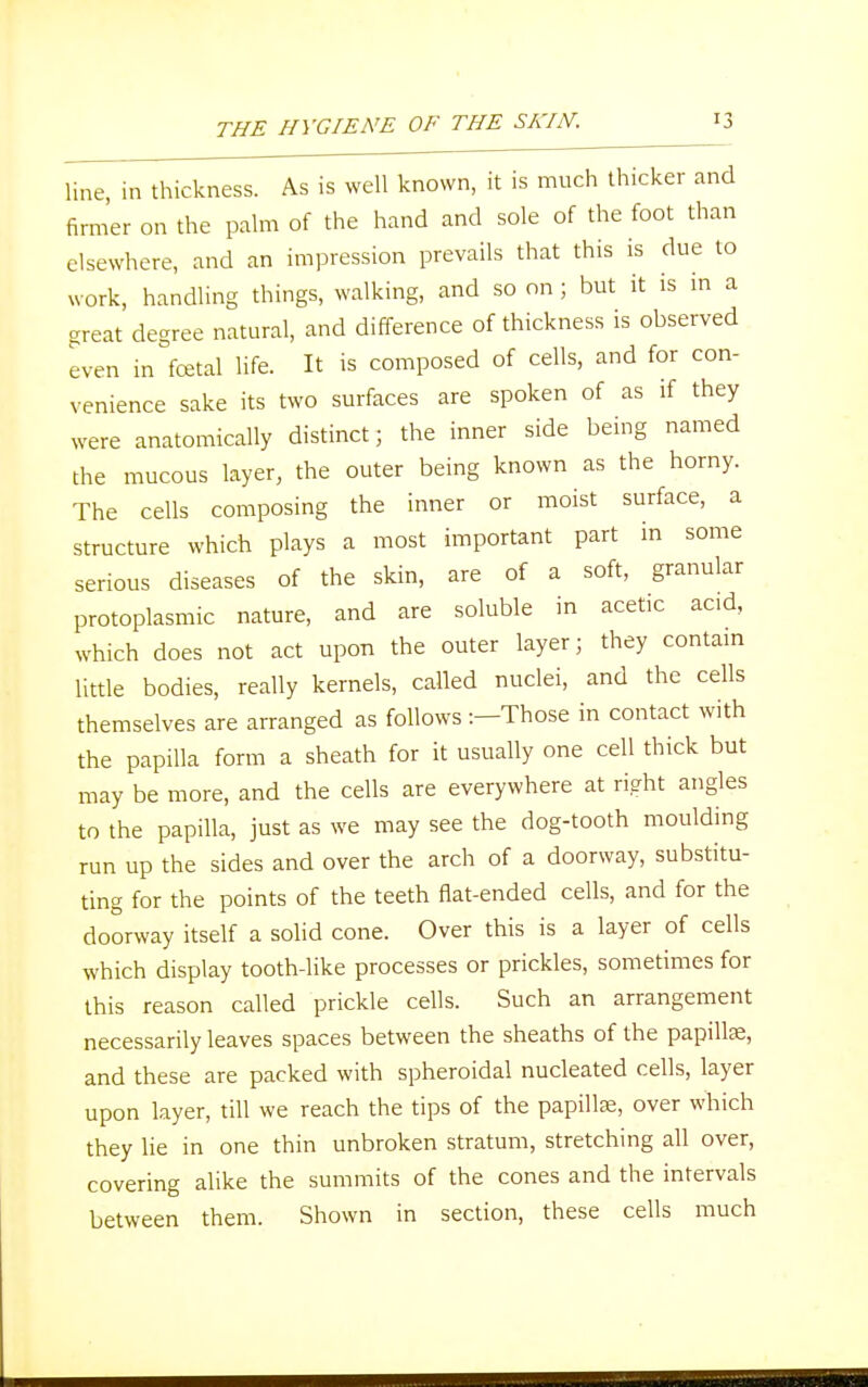 line, in thickness. As is well known, it is much thicker and firmer on the palm of the hand and sole of the foot than elsewhere, and an impression prevails that this is due to work, handling things, walking, and so on ; but it is in a great degree natural, and difference of thickness is observed even in fetal life. It is composed of cells, and for con- venience sake its two surfaces are spoken of as if they were anatomically distinct; the inner side being named the mucous layer, the outer being known as the horny. The cells composing the inner or moist surface, a structure which plays a most important part in some serious diseases of the skin, are of a soft, granular protoplasmic nature, and are soluble in acetic acid, which does not act upon the outer layer; they contain little bodies, really kernels, called nuclei, and the cells themselves are arranged as follows :-Those in contact with the papilla form a sheath for it usually one cell thick but may be more, and the cells are everywhere at right angles to the papilla, just as we may see the dog-tooth moulding run up the sides and over the arch of a doorway, substitu- ting for the points of the teeth flat-ended cells, and for the doorway itself a solid cone. Over this is a layer of cells which display tooth-like processes or prickles, sometimes for this reason called prickle cells. Such an arrangement necessarily leaves spaces between the sheaths of the papillae, and these are packed with spheroidal nucleated cells, layer upon layer, till we reach the tips of the papillae, over which they lie in one thin unbroken stratum, stretching all over, covering alike the summits of the cones and the intervals between them. Shown in section, these cells much